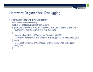 Hardware Register Anti-Debugging

 Hardware Breakpoint Detection
 hnd = GetCurrentThread();
 status = GetThreadContext(hnd, &ctx);
 if ((ctx.Dr0 != 0x00) || (ctx.Dr1 != 0x00) || (ctx.Dr2 != 0x00) || (ctx.Dr3 !=
     0x00) || (ctx.Dr6 != 0x00) || (ctx.Dr7 != 0x00))
 {
     MessageBox(NULL, L"Debugger Detected Via DRx
     Modification/Hardware Breakpoint", L"Debugger Detected", MB_OK);
 } else {
     MessageBox(NULL, L"No Debugger Detected", L"No Debugger",
     MB_OK);
 }
 