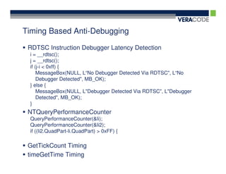 Timing Based Anti-Debugging

 RDTSC Instruction Debugger Latency Detection
 i = __rdtsc();
 j = __rdtsc();
 if (j-i < 0xff) {
     MessageBox(NULL, L“No Debugger Detected Via RDTSC", L“No
     Debugger Detected", MB_OK);
 } else {
     MessageBox(NULL, L"Debugger Detected Via RDTSC", L"Debugger
     Detected", MB_OK);
 }
 NTQueryPerformanceCounter
 QueryPerformanceCounter(&li);
 QueryPerformanceCounter(&li2);
 if ((li2.QuadPart-li.QuadPart) > 0xFF) {

 GetTickCount Timing
 timeGetTime Timing
 