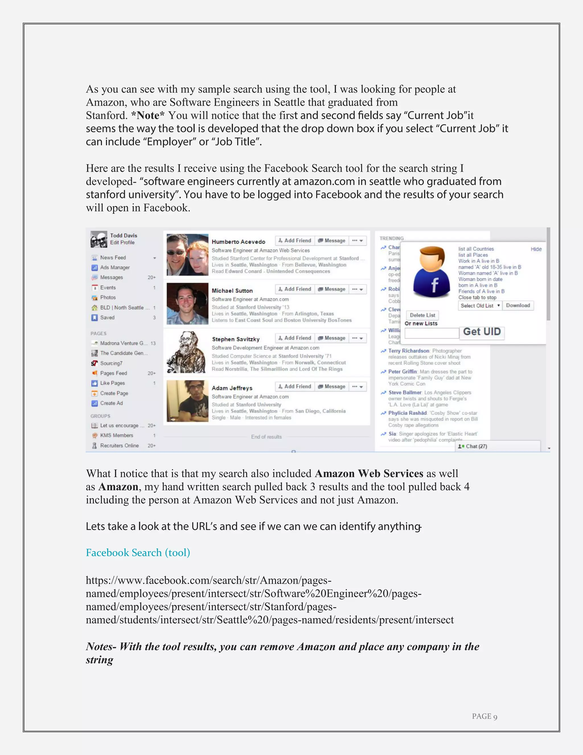 PAGE 9
As you can see with my sample search using the tool, I was looking for people at
Amazon, who are Software Engineers in Seattle that graduated from
Stanford. *Note* You will notice that the first and second fields say “Current Job”it
seems the way the tool is developed that the drop down box if you select “Current Job” it
can include “Employer” or “Job Title”.
Here are the results I receive using the Facebook Search tool for the search string I
developed- “software engineers currently at amazon.com in seattle who graduated from
stanford university”. You have to be logged into Facebook and the results of your search
will open in Facebook.
What I notice that is that my search also included Amazon Web Services as well
as Amazon, my hand written search pulled back 3 results and the tool pulled back 4
including the person at Amazon Web Services and not just Amazon.
Lets take a look at the URL’s and see if we can we can identify anything-
Facebook Search (tool)
https://www.facebook.com/search/str/Amazon/pages-
named/employees/present/intersect/str/Software%20Engineer%20/pages-
named/employees/present/intersect/str/Stanford/pages-
named/students/intersect/str/Seattle%20/pages-named/residents/present/intersect
Notes- With the tool results, you can remove Amazon and place any company in the
string
 