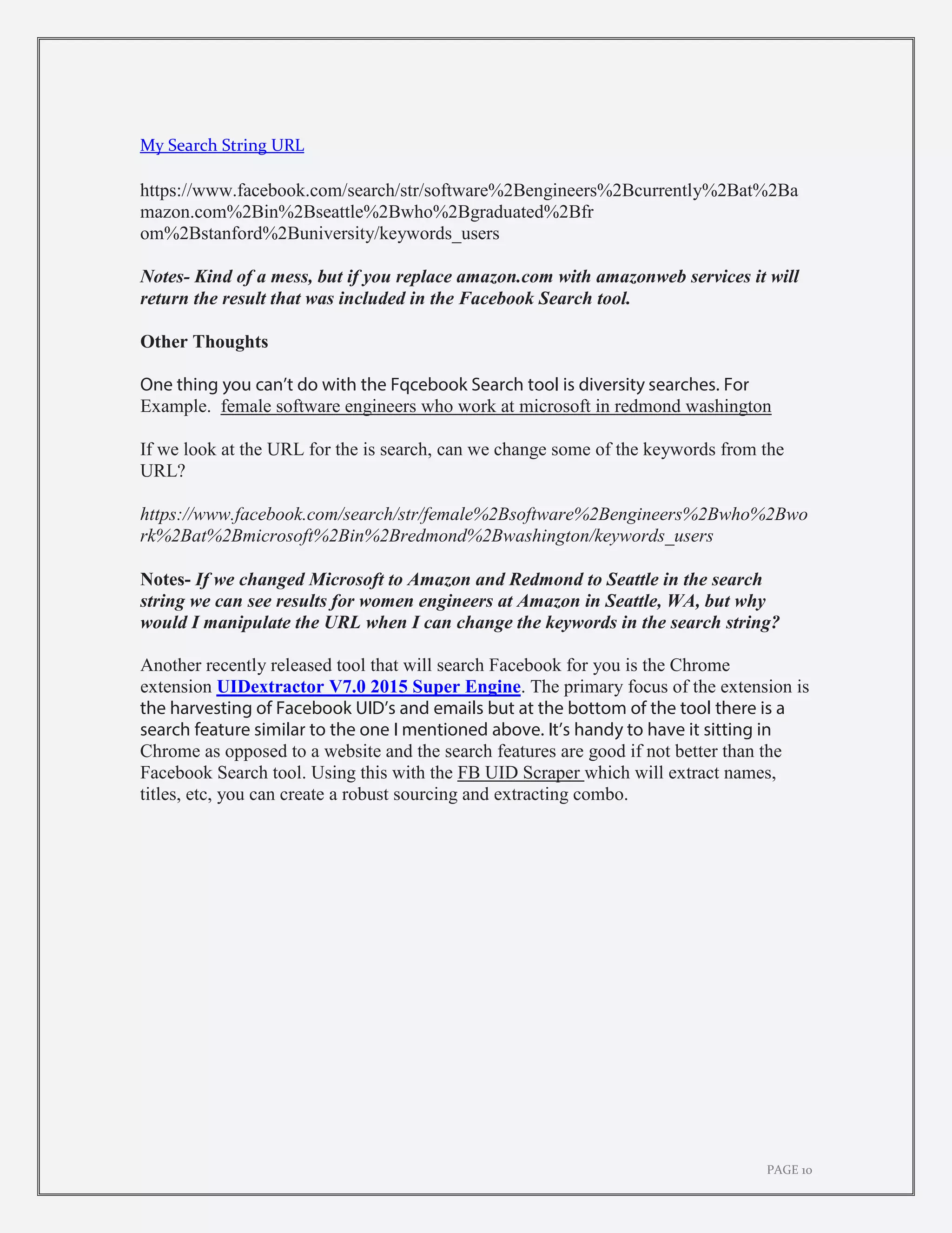 PAGE 10
My Search String URL
https://www.facebook.com/search/str/software%2Bengineers%2Bcurrently%2Bat%2Ba
mazon.com%2Bin%2Bseattle%2Bwho%2Bgraduated%2Bfr
om%2Bstanford%2Buniversity/keywords_users
Notes- Kind of a mess, but if you replace amazon.com with amazonweb services it will
return the result that was included in the Facebook Search tool.
Other Thoughts
One thing you can’t do with the Fqcebook Search tool is diversity searches. For
Example. female software engineers who work at microsoft in redmond washington
If we look at the URL for the is search, can we change some of the keywords from the
URL?
https://www.facebook.com/search/str/female%2Bsoftware%2Bengineers%2Bwho%2Bwo
rk%2Bat%2Bmicrosoft%2Bin%2Bredmond%2Bwashington/keywords_users
Notes- If we changed Microsoft to Amazon and Redmond to Seattle in the search
string we can see results for women engineers at Amazon in Seattle, WA, but why
would I manipulate the URL when I can change the keywords in the search string?
Another recently released tool that will search Facebook for you is the Chrome
extension UIDextractor V7.0 2015 Super Engine. The primary focus of the extension is
the harvesting of Facebook UID’s and emails but at the bottom of the tool there is a
search feature similar to the one I mentioned above. It’s handy to have it sitting in
Chrome as opposed to a website and the search features are good if not better than the
Facebook Search tool. Using this with the FB UID Scraper which will extract names,
titles, etc, you can create a robust sourcing and extracting combo.
 
