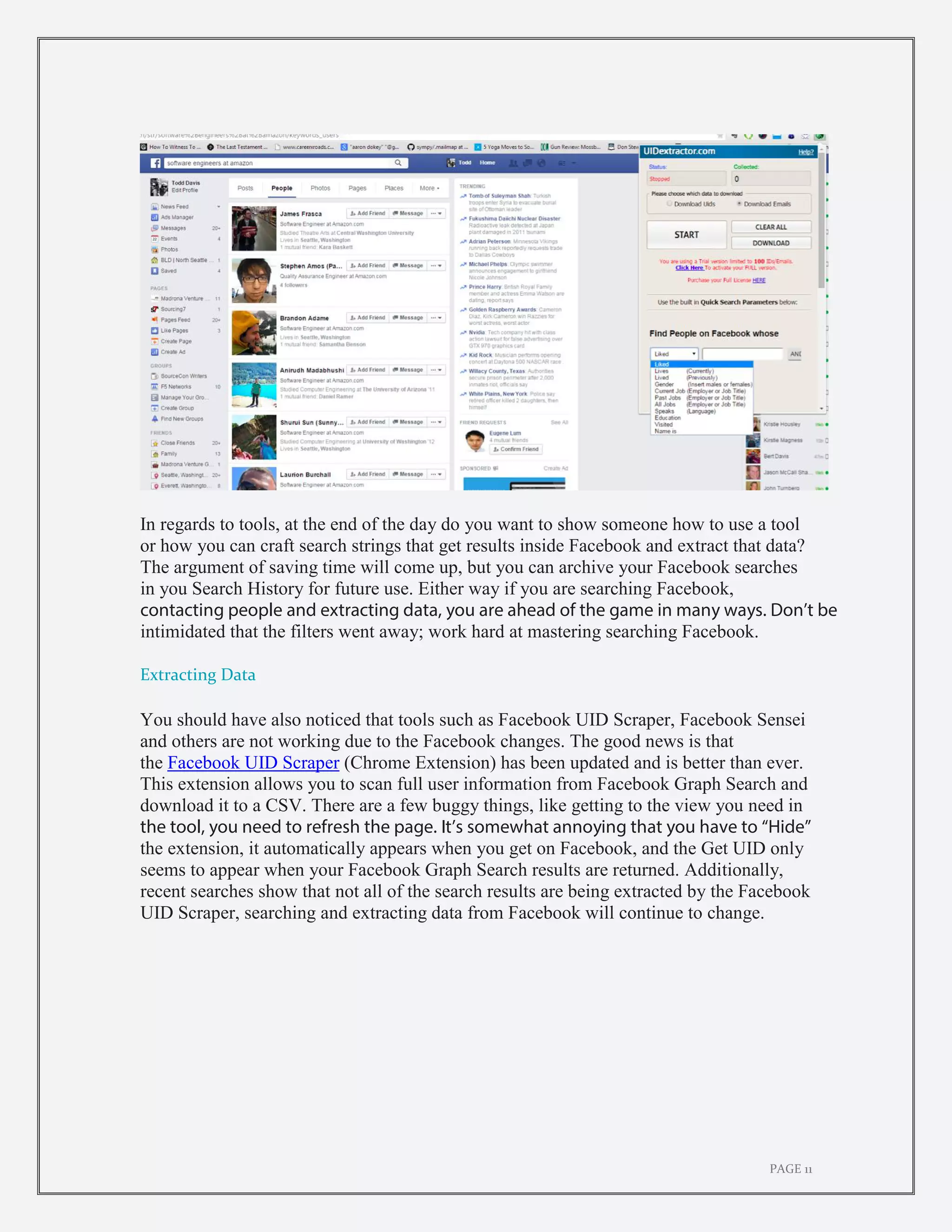 PAGE 11
In regards to tools, at the end of the day do you want to show someone how to use a tool
or how you can craft search strings that get results inside Facebook and extract that data?
The argument of saving time will come up, but you can archive your Facebook searches
in you Search History for future use. Either way if you are searching Facebook,
contacting people and extracting data, you are ahead of the game in many ways. Don’t be
intimidated that the filters went away; work hard at mastering searching Facebook.
Extracting Data
You should have also noticed that tools such as Facebook UID Scraper, Facebook Sensei
and others are not working due to the Facebook changes. The good news is that
the Facebook UID Scraper (Chrome Extension) has been updated and is better than ever.
This extension allows you to scan full user information from Facebook Graph Search and
download it to a CSV. There are a few buggy things, like getting to the view you need in
the tool, you need to refresh the page. It’s somewhat annoying that you have to “Hide”
the extension, it automatically appears when you get on Facebook, and the Get UID only
seems to appear when your Facebook Graph Search results are returned. Additionally,
recent searches show that not all of the search results are being extracted by the Facebook
UID Scraper, searching and extracting data from Facebook will continue to change.
 