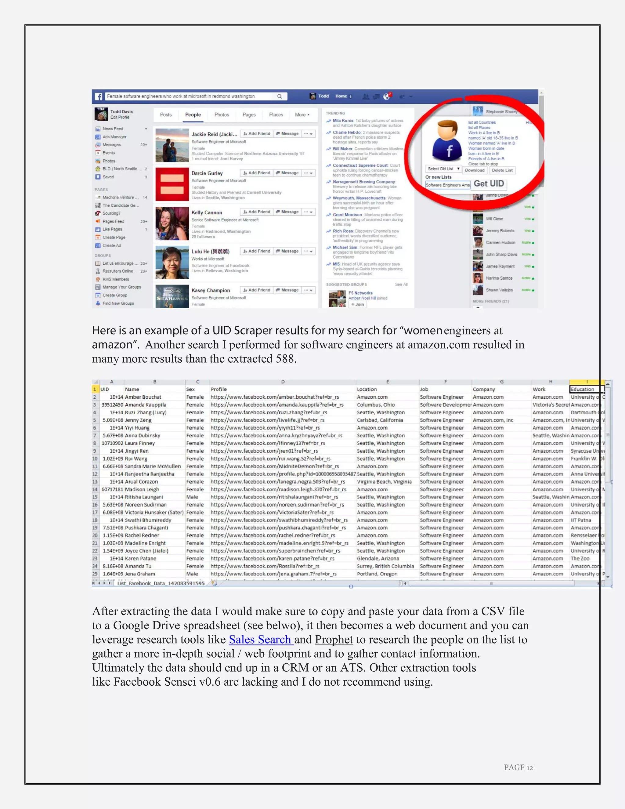 PAGE 12
Here is an example of a UID Scraper results for my search for “womenengineers at
amazon”. Another search I performed for software engineers at amazon.com resulted in
many more results than the extracted 588.
After extracting the data I would make sure to copy and paste your data from a CSV file
to a Google Drive spreadsheet (see belwo), it then becomes a web document and you can
leverage research tools like Sales Search and Prophet to research the people on the list to
gather a more in-depth social / web footprint and to gather contact information.
Ultimately the data should end up in a CRM or an ATS. Other extraction tools
like Facebook Sensei v0.6 are lacking and I do not recommend using.
 