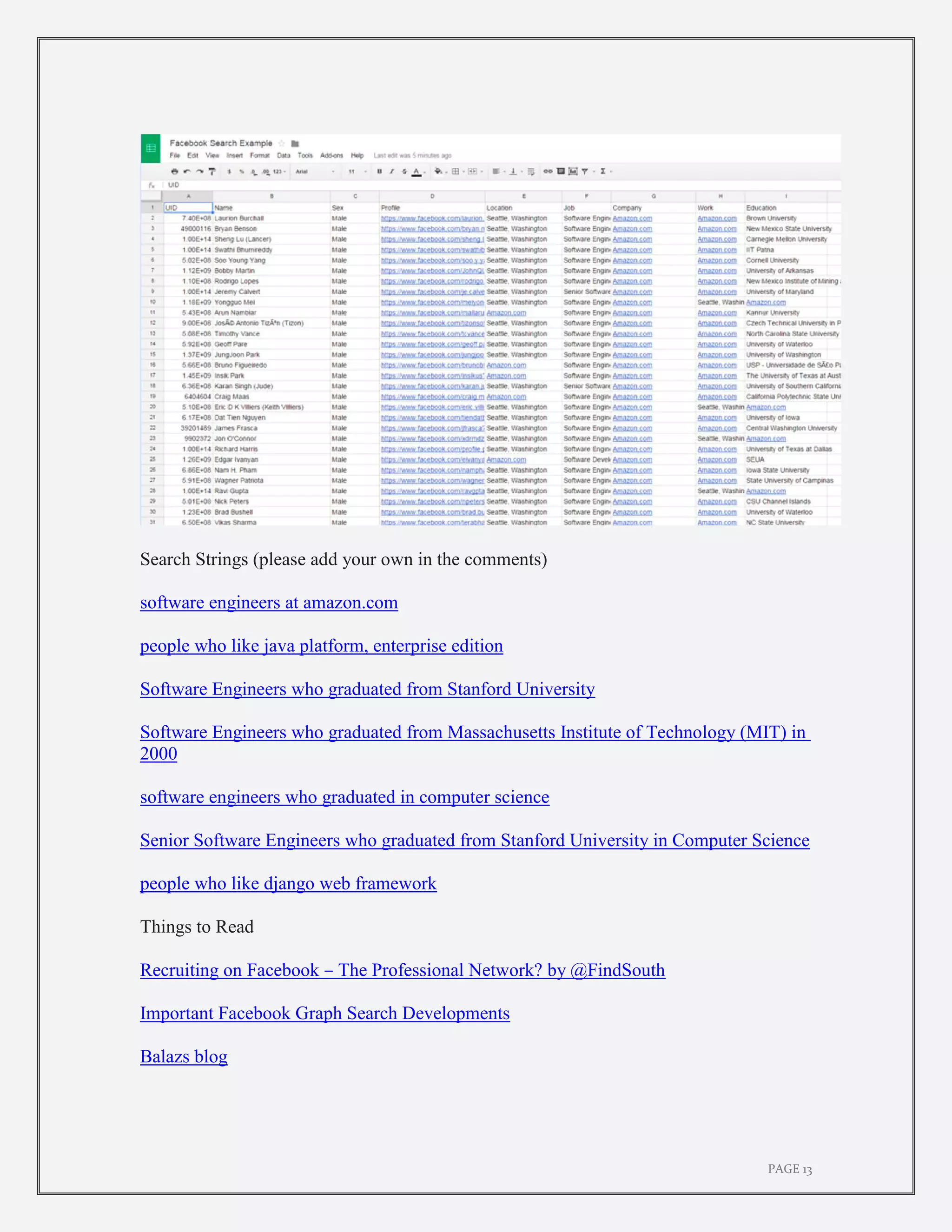 PAGE 13
Search Strings (please add your own in the comments)
software engineers at amazon.com
people who like java platform, enterprise edition
Software Engineers who graduated from Stanford University
Software Engineers who graduated from Massachusetts Institute of Technology (MIT) in
2000
software engineers who graduated in computer science
Senior Software Engineers who graduated from Stanford University in Computer Science
people who like django web framework
Things to Read
Recruiting on Facebook – The Professional Network? by @FindSouth
Important Facebook Graph Search Developments
Balazs blog
 