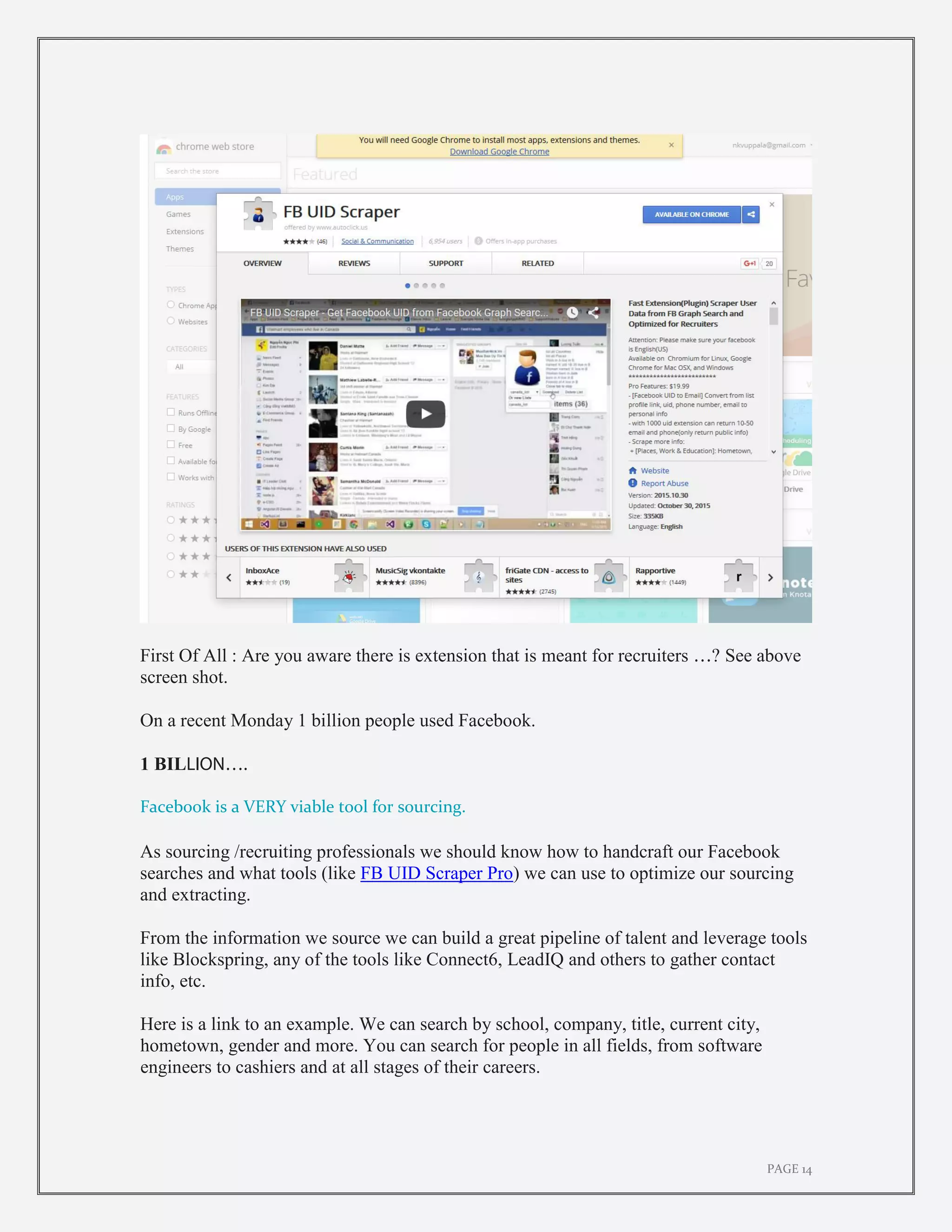 PAGE 14
First Of All : Are you aware there is extension that is meant for recruiters …? See above
screen shot.
On a recent Monday 1 billion people used Facebook.
1 BILLION….
Facebook is a VERY viable tool for sourcing.
As sourcing /recruiting professionals we should know how to handcraft our Facebook
searches and what tools (like FB UID Scraper Pro) we can use to optimize our sourcing
and extracting.
From the information we source we can build a great pipeline of talent and leverage tools
like Blockspring, any of the tools like Connect6, LeadIQ and others to gather contact
info, etc.
Here is a link to an example. We can search by school, company, title, current city,
hometown, gender and more. You can search for people in all fields, from software
engineers to cashiers and at all stages of their careers.
 