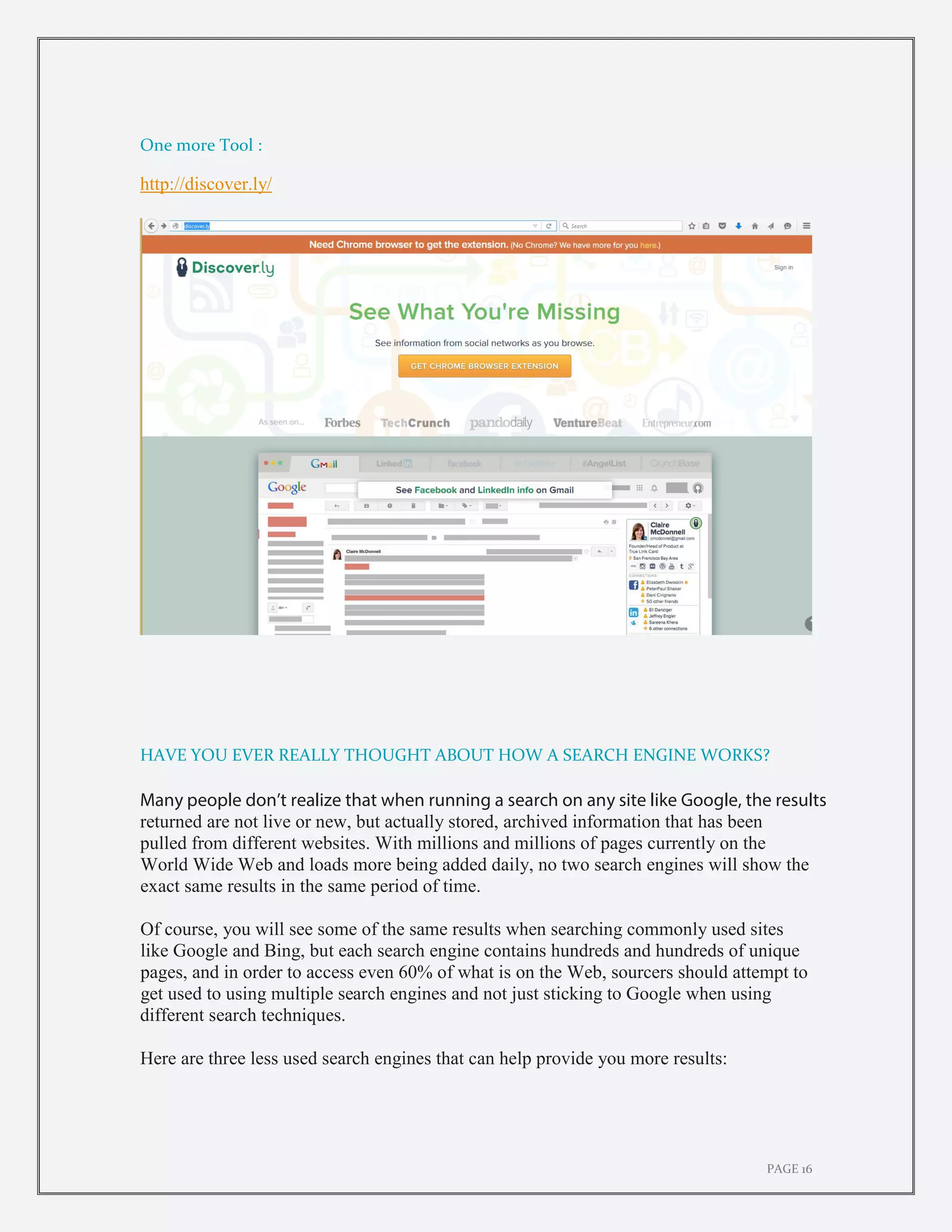 PAGE 16
One more Tool :
http://discover.ly/
HAVE YOU EVER REALLY THOUGHT ABOUT HOW A SEARCH ENGINE WORKS?
Many people don’t realize that when running a search on any site like Google, the results
returned are not live or new, but actually stored, archived information that has been
pulled from different websites. With millions and millions of pages currently on the
World Wide Web and loads more being added daily, no two search engines will show the
exact same results in the same period of time.
Of course, you will see some of the same results when searching commonly used sites
like Google and Bing, but each search engine contains hundreds and hundreds of unique
pages, and in order to access even 60% of what is on the Web, sourcers should attempt to
get used to using multiple search engines and not just sticking to Google when using
different search techniques.
Here are three less used search engines that can help provide you more results:
 