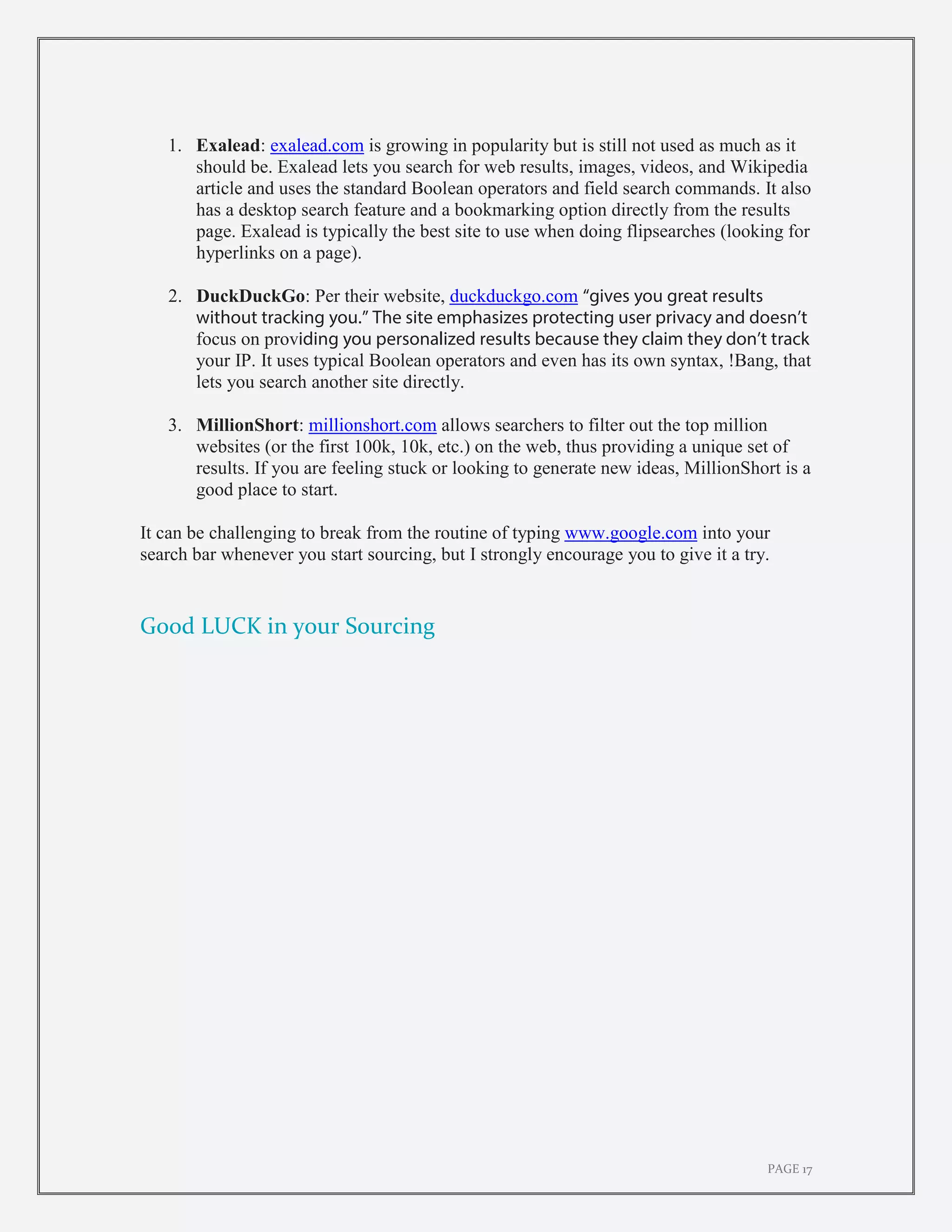 PAGE 17
1. Exalead: exalead.com is growing in popularity but is still not used as much as it
should be. Exalead lets you search for web results, images, videos, and Wikipedia
article and uses the standard Boolean operators and field search commands. It also
has a desktop search feature and a bookmarking option directly from the results
page. Exalead is typically the best site to use when doing flipsearches (looking for
hyperlinks on a page).
2. DuckDuckGo: Per their website, duckduckgo.com “gives you great results
without tracking you.” The site emphasizes protecting user privacy and doesn’t
focus on providing you personalized results because they claim they don’t track
your IP. It uses typical Boolean operators and even has its own syntax, !Bang, that
lets you search another site directly.
3. MillionShort: millionshort.com allows searchers to filter out the top million
websites (or the first 100k, 10k, etc.) on the web, thus providing a unique set of
results. If you are feeling stuck or looking to generate new ideas, MillionShort is a
good place to start.
It can be challenging to break from the routine of typing www.google.com into your
search bar whenever you start sourcing, but I strongly encourage you to give it a try.
Good LUCK in your Sourcing
 