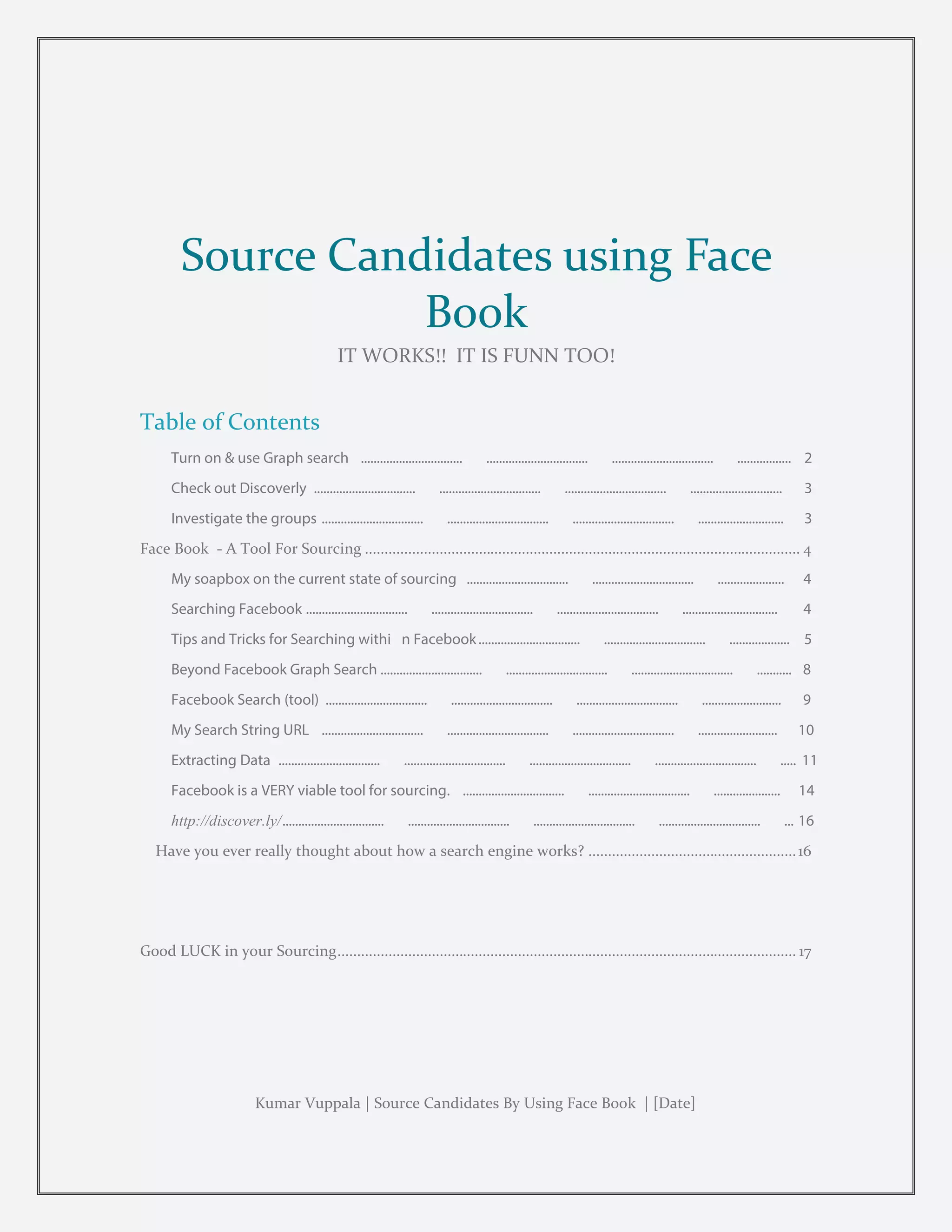 PAGE 1
Source Candidates using Face
Book
IT WORKS!! IT IS FUNN TOO!
Table of Contents
Turn on & use Graph search ................................ ................................ ................................ ................. 2
Check out Discoverly ................................ ................................ ................................ ............................. 3
Investigate the groups ................................ ................................ ................................ ........................... 3
Face Book - A Tool For Sourcing ............................................................................................................... 4
My soapbox on the current state of sourcing ................................ ................................ ..................... 4
Searching Facebook ................................ ................................ ................................ .............................. 4
Tips and Tricks for Searching withi n Facebook................................ ................................ ................... 5
Beyond Facebook Graph Search ................................ ................................ ................................ ........... 8
Facebook Search (tool) ................................ ................................ ................................ ......................... 9
My Search String URL ................................ ................................ ................................ ......................... 10
Extracting Data ................................ ................................ ................................ ................................ ..... 11
Facebook is a VERY viable tool for sourcing. ................................ ................................ ..................... 14
http://discover.ly/................................ ................................ ................................ ................................ ... 16
Have you ever really thought about how a search engine works? .....................................................16
Good LUCK in your Sourcing..................................................................................................................... 17
Kumar Vuppala | Source Candidates By Using Face Book | [Date]
 