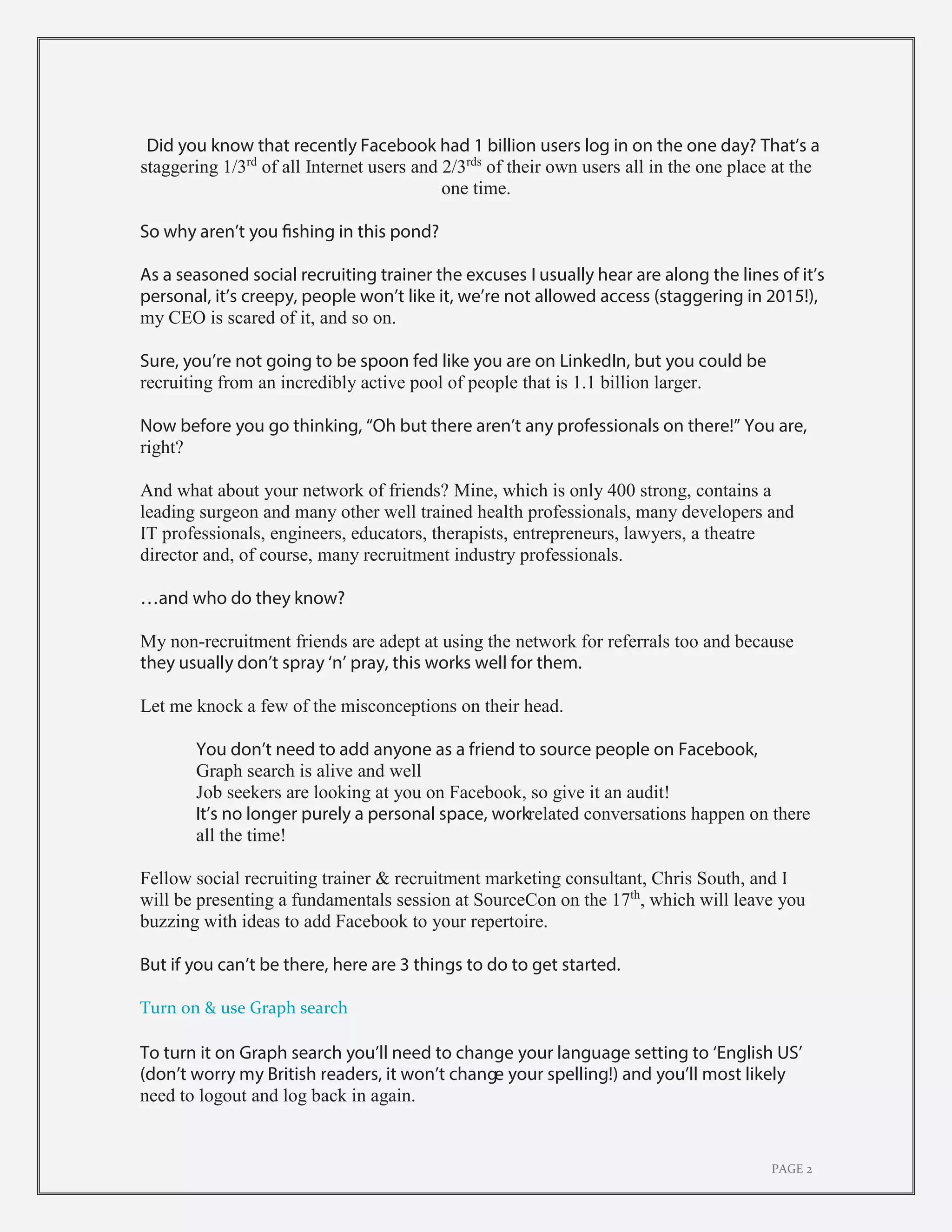 PAGE 2
Did you know that recently Facebook had 1 billion users log in on the one day? That’s a
staggering 1/3rd
of all Internet users and 2/3rds
of their own users all in the one place at the
one time.
So why aren’t you fishing in this pond?
As a seasoned social recruiting trainer the excuses I usually hear are along the lines of it’s
personal, it’s creepy, people won’t like it, we’re not allowed access (staggering in 2015!),
my CEO is scared of it, and so on.
Sure, you’re not going to be spoon fed like you are on LinkedIn, but you could be
recruiting from an incredibly active pool of people that is 1.1 billion larger.
Now before you go thinking, “Oh but there aren’t any professionals on there!” You are,
right?
And what about your network of friends? Mine, which is only 400 strong, contains a
leading surgeon and many other well trained health professionals, many developers and
IT professionals, engineers, educators, therapists, entrepreneurs, lawyers, a theatre
director and, of course, many recruitment industry professionals.
…and who do they know?
My non-recruitment friends are adept at using the network for referrals too and because
they usually don’t spray ‘n’ pray, this works well for them.
Let me knock a few of the misconceptions on their head.
You don’t need to add anyone as a friend to source people on Facebook,
Graph search is alive and well
Job seekers are looking at you on Facebook, so give it an audit!
It’s no longer purely a personal space, workrelated conversations happen on there
all the time!
Fellow social recruiting trainer & recruitment marketing consultant, Chris South, and I
will be presenting a fundamentals session at SourceCon on the 17th
, which will leave you
buzzing with ideas to add Facebook to your repertoire.
But if you can’t be there, here are 3 things to do to get started.
Turn on & use Graph search
To turn it on Graph search you’ll need to change your language setting to ‘English US’
(don’t worry my British readers, it won’t change your spelling!) and you’ll most likely
need to logout and log back in again.
 