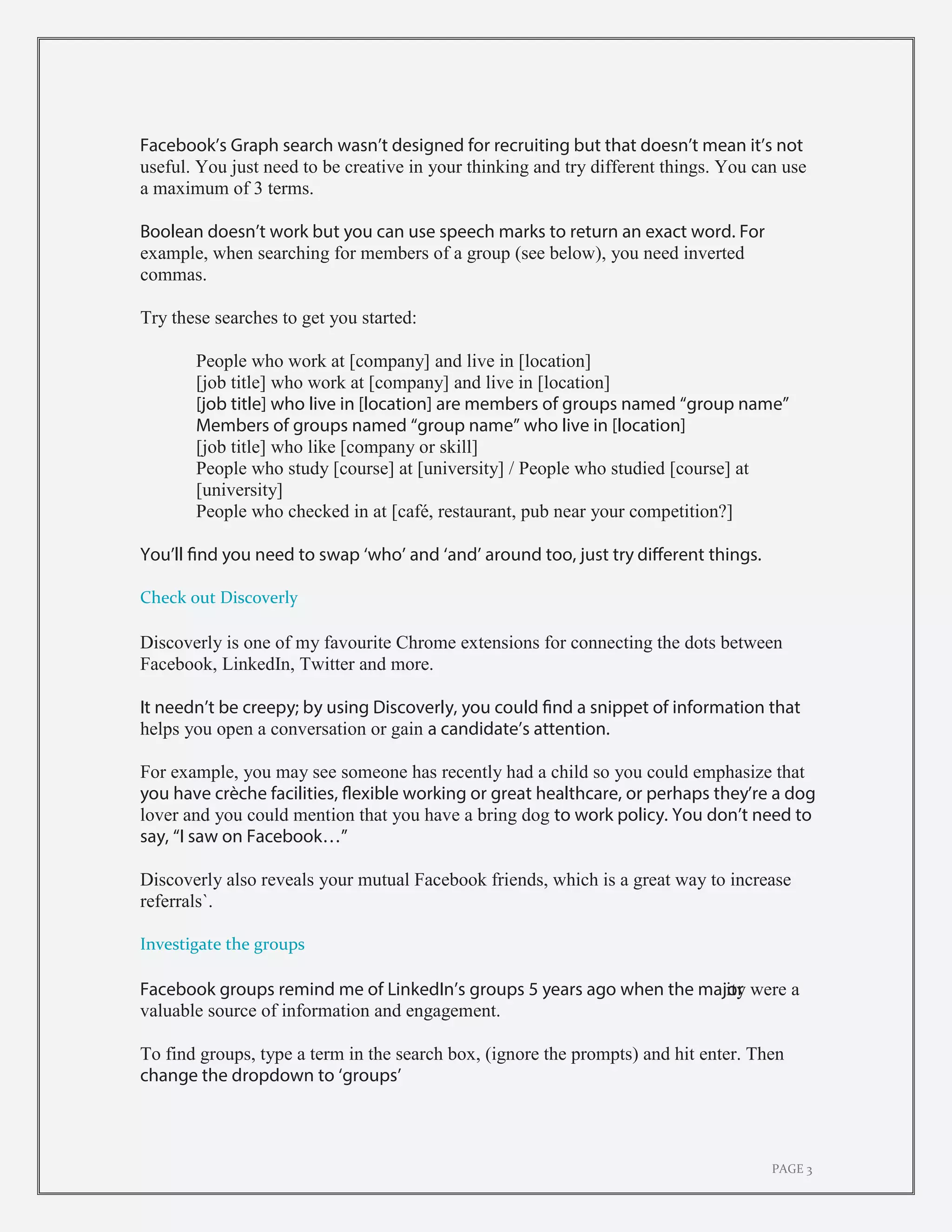 PAGE 3
Facebook’s Graph search wasn’t designed for recruiting but that doesn’t mean it’s not
useful. You just need to be creative in your thinking and try different things. You can use
a maximum of 3 terms.
Boolean doesn’t work but you can use speech marks to return an exact word. For
example, when searching for members of a group (see below), you need inverted
commas.
Try these searches to get you started:
People who work at [company] and live in [location]
[job title] who work at [company] and live in [location]
[job title] who live in [location] are members of groups named “group name”
Members of groups named “group name” who live in [location]
[job title] who like [company or skill]
People who study [course] at [university] / People who studied [course] at
[university]
People who checked in at [café, restaurant, pub near your competition?]
You’ll find you need to swap ‘who’ and ‘and’ around too, just try different things.
Check out Discoverly
Discoverly is one of my favourite Chrome extensions for connecting the dots between
Facebook, LinkedIn, Twitter and more.
It needn’t be creepy; by using Discoverly, you could find a snippet of information that
helps you open a conversation or gain a candidate’s attention.
For example, you may see someone has recently had a child so you could emphasize that
you have crèche facilities, flexible working or great healthcare, or perhaps they’re a dog
lover and you could mention that you have a bring dog to work policy. You don’t need to
say, “I saw on Facebook…”
Discoverly also reveals your mutual Facebook friends, which is a great way to increase
referrals`.
Investigate the groups
Facebook groups remind me of LinkedIn’s groups 5 years ago when the majority were a
valuable source of information and engagement.
To find groups, type a term in the search box, (ignore the prompts) and hit enter. Then
change the dropdown to ‘groups’
 