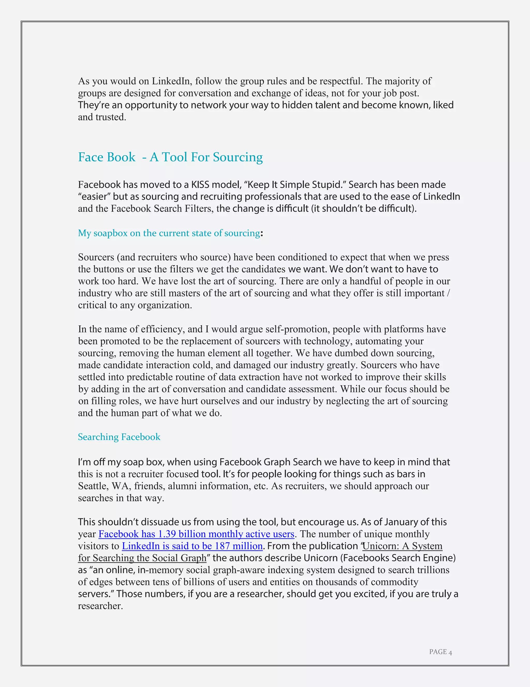 PAGE 4
As you would on LinkedIn, follow the group rules and be respectful. The majority of
groups are designed for conversation and exchange of ideas, not for your job post.
They’re an opportunity to network your way to hidden talent and become known, liked
and trusted.
Face Book - A Tool For Sourcing
Facebook has moved to a KISS model, “Keep It Simple Stupid.” Search has been made
“easier” but as sourcing and recruiting professionals that are used to the ease of LinkedIn
and the Facebook Search Filters, the change is difficult (it shouldn’t be difficult).
My soapbox on the current state of sourcing:
Sourcers (and recruiters who source) have been conditioned to expect that when we press
the buttons or use the filters we get the candidates we want. We don’t want to have to
work too hard. We have lost the art of sourcing. There are only a handful of people in our
industry who are still masters of the art of sourcing and what they offer is still important /
critical to any organization.
In the name of efficiency, and I would argue self-promotion, people with platforms have
been promoted to be the replacement of sourcers with technology, automating your
sourcing, removing the human element all together. We have dumbed down sourcing,
made candidate interaction cold, and damaged our industry greatly. Sourcers who have
settled into predictable routine of data extraction have not worked to improve their skills
by adding in the art of conversation and candidate assessment. While our focus should be
on filling roles, we have hurt ourselves and our industry by neglecting the art of sourcing
and the human part of what we do.
Searching Facebook
I’m off my soap box, when using Facebook Graph Search we have to keep in mind that
this is not a recruiter focused tool. It’s for people looking for things such as bars in
Seattle, WA, friends, alumni information, etc. As recruiters, we should approach our
searches in that way.
This shouldn’t dissuade us from using the tool, but encourage us. As of January of this
year Facebook has 1.39 billion monthly active users. The number of unique monthly
visitors to LinkedIn is said to be 187 million. From the publication “Unicorn: A System
for Searching the Social Graph” the authors describe Unicorn (Facebooks Search Engine)
as “an online, in-memory social graph-aware indexing system designed to search trillions
of edges between tens of billions of users and entities on thousands of commodity
servers.” Those numbers, if you are a researcher, should get you excited, if you are truly a
researcher.
 