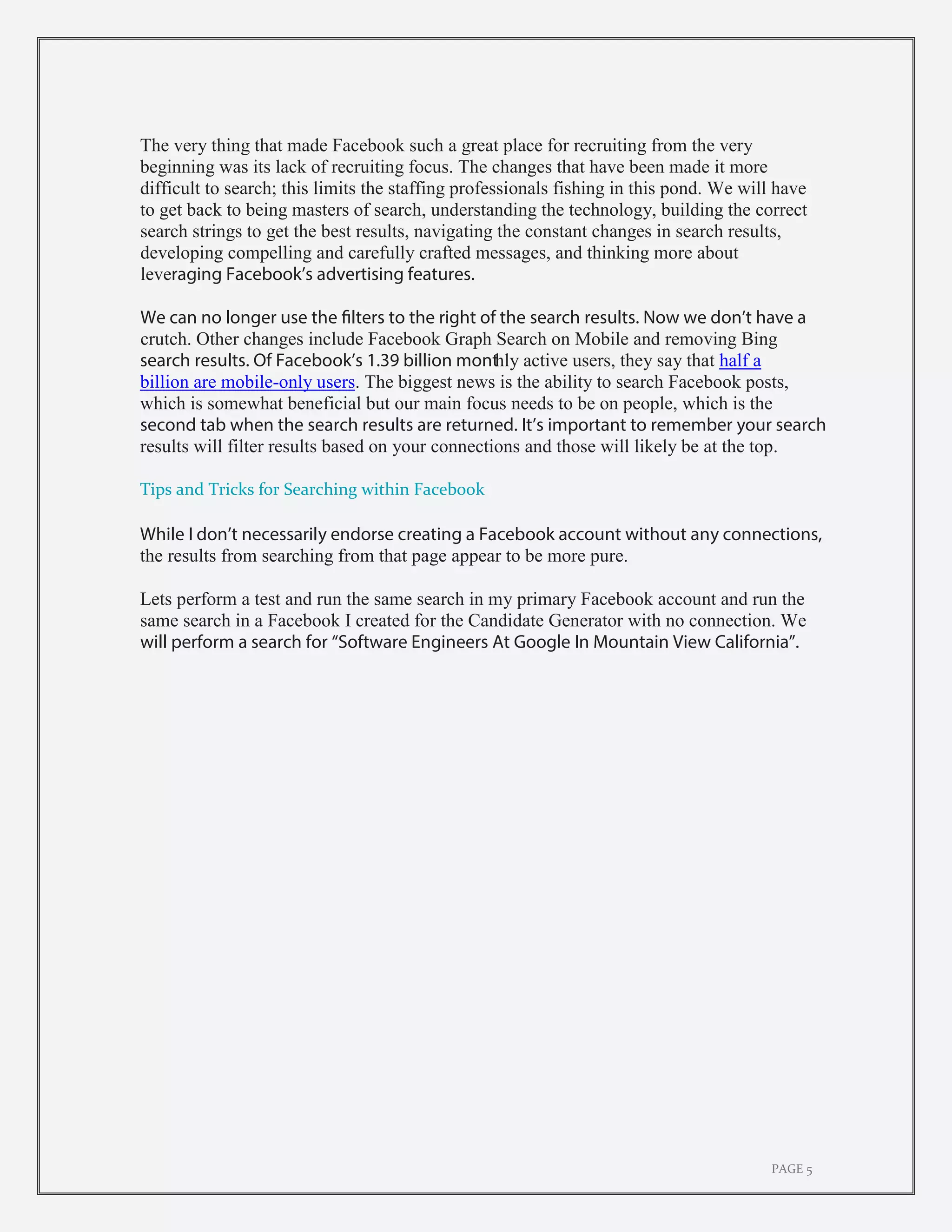 PAGE 5
The very thing that made Facebook such a great place for recruiting from the very
beginning was its lack of recruiting focus. The changes that have been made it more
difficult to search; this limits the staffing professionals fishing in this pond. We will have
to get back to being masters of search, understanding the technology, building the correct
search strings to get the best results, navigating the constant changes in search results,
developing compelling and carefully crafted messages, and thinking more about
leveraging Facebook’s advertising features.
We can no longer use the filters to the right of the search results. Now we don’t have a
crutch. Other changes include Facebook Graph Search on Mobile and removing Bing
search results. Of Facebook’s 1.39 billion monthly active users, they say that half a
billion are mobile-only users. The biggest news is the ability to search Facebook posts,
which is somewhat beneficial but our main focus needs to be on people, which is the
second tab when the search results are returned. It’s important to remember your search
results will filter results based on your connections and those will likely be at the top.
Tips and Tricks for Searching within Facebook
While I don’t necessarily endorse creating a Facebook account without any connections,
the results from searching from that page appear to be more pure.
Lets perform a test and run the same search in my primary Facebook account and run the
same search in a Facebook I created for the Candidate Generator with no connection. We
will perform a search for “Software Engineers At Google In Mountain View California”.
 