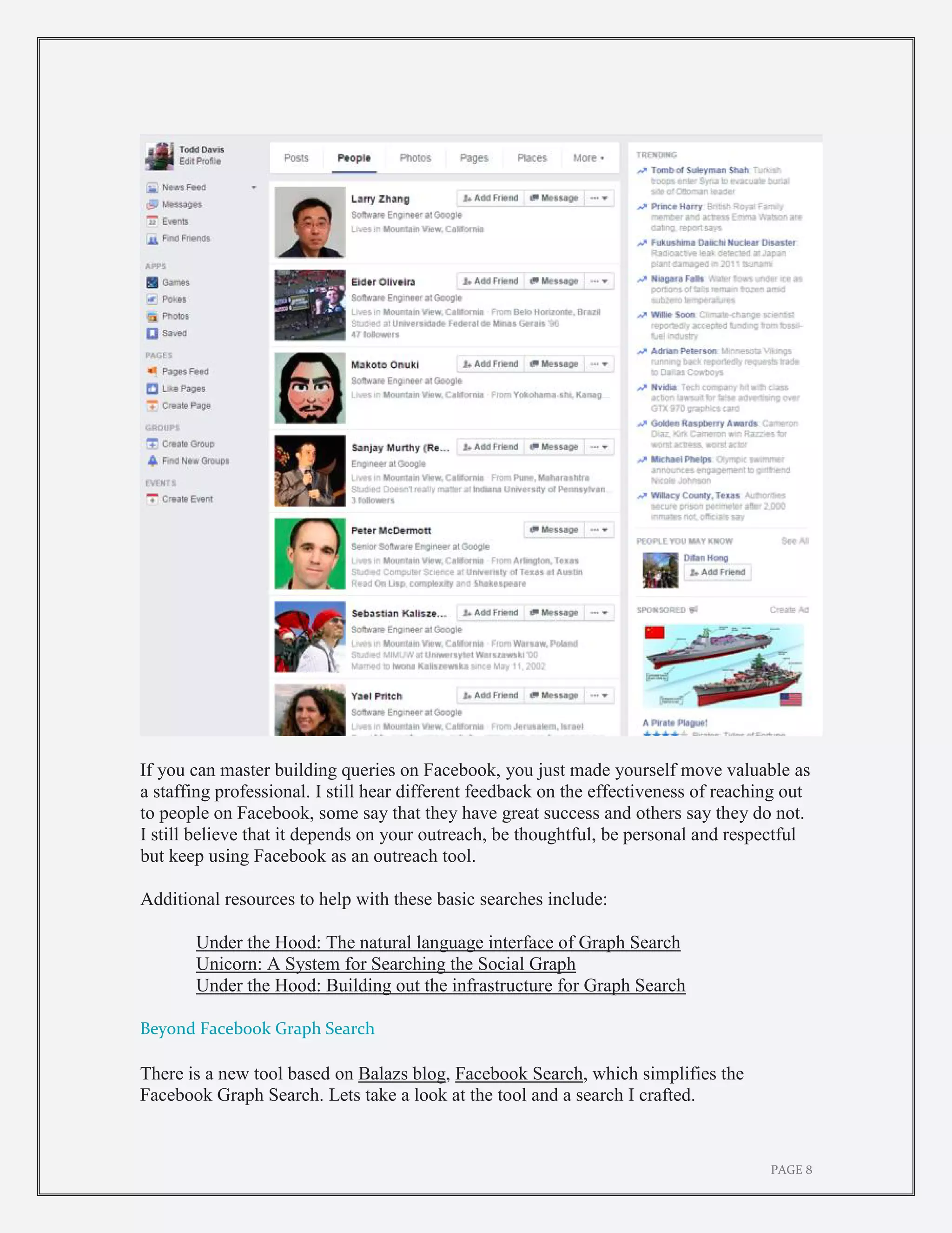 PAGE 8
If you can master building queries on Facebook, you just made yourself move valuable as
a staffing professional. I still hear different feedback on the effectiveness of reaching out
to people on Facebook, some say that they have great success and others say they do not.
I still believe that it depends on your outreach, be thoughtful, be personal and respectful
but keep using Facebook as an outreach tool.
Additional resources to help with these basic searches include:
Under the Hood: The natural language interface of Graph Search
Unicorn: A System for Searching the Social Graph
Under the Hood: Building out the infrastructure for Graph Search
Beyond Facebook Graph Search
There is a new tool based on Balazs blog, Facebook Search, which simplifies the
Facebook Graph Search. Lets take a look at the tool and a search I crafted.
 