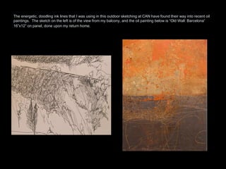 The energetic, doodling ink lines that I was using in this outdoor sketching at CAN have found their way into recent oil paintings.  The sketch on the left is of the view from my balcony, and the oil painting below is “Old Wall: Barcelona” 16”x12” on panel, done upon my return home.   