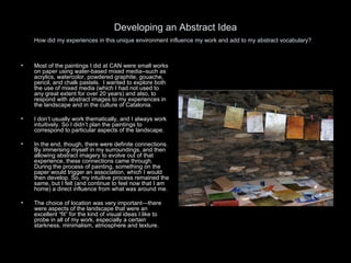 Developing an Abstract Idea How did my experiences in this unique environment influence my work and add to my abstract vocabulary?   Most of the paintings I did at CAN were small works on paper using water-based mixed media--such as acrylics, watercolor, powdered graphite, gouache, pencil, and chalk pastels.  I wanted to explore both the use of mixed media (which I had not used to any great extent for over 20 years) and also, to respond with abstract images to my experiences in the landscape and in the culture of Catalonia. I don’t usually work thematically, and I always work intuitively. So I didn’t plan the paintings to correspond to particular aspects of the landscape.  In the end, though, there were definite connections. By immersing myself in my surroundings, and then allowing abstract imagery to evolve out of that experience, these connections came through.  During the process of painting, something on the paper would trigger an association, which I would then develop. So, my intuitive process remained the same, but I felt (and continue to feel now that I am home) a direct influence from what was around me.  The choice of location was very important—there were aspects of the landscape that were an excellent “fit” for the kind of visual ideas I like to probe in all of my work, especially a certain starkness, minimalism, atmosphere and texture.  