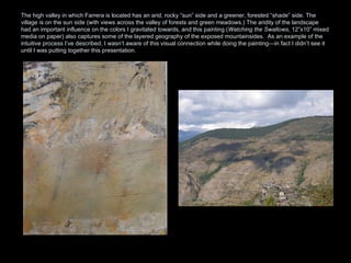 The high valley in which Farrera is located has an arid, rocky “sun” side and a greener, forested “shade” side. The village is on the sun side (with views across the valley of forests and green meadows.) The aridity of the landscape had an important influence on the colors I gravitated towards, and this painting ( Watching the Swallows , 12”x10” mixed media on paper) also captures some of the layered geography of the exposed mountainsides.  As an example of the intuitive process I’ve described, I wasn’t aware of this visual connection while doing the painting—in fact I didn’t see it  until I was putting together this presentation.  