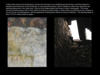 I often came across ruins of old barns, homes and churches in my ramblings around Farrera, and they seemed a beautiful and natural part of the landscape. A note about the photos I took in Catalonia- rather than using them as painting references in any direct way, I just try to be totally present and tuned in when I photograph.  The visual memory remains strong, and is more useful to me than an exact image. In other words, my photos are not a means to an end, but an end themselves—yet the experience of taking them seems to have an influence.  The painting below is  Ruin , 12”x10” mixed media on paper.  