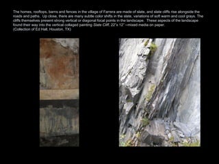 The homes, rooftops, barns and fences in the village of Farrera are made of slate, and slate cliffs rise alongside the roads and paths.  Up close, there are many subtle color shifts in the slate, variations of soft warm and cool grays. The cliffs themselves present strong vertical or diagonal focal points in the landscape.  These aspects of the landscape found their way into the vertical collaged painting  Slate Cliff , 22”x 12” --mixed media on paper.  (Collection of Ed Hall, Houston, TX) 