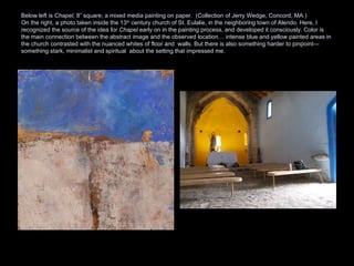 Below left is  Chapel , 8” square, a mixed media painting on paper.  (Collection of Jerry Wedge, Concord, MA.)  On the right, a photo taken inside the 13 th  century church of St. Eulalie, in the neighboring town of Alendo. Here, I recognized the source of the idea for  Chapel  early on in the painting process, and developed it consciously. Color is the main connection between the abstract image and the observed location… intense blue and yellow painted areas in the church contrasted with the nuanced whites of floor and  walls. But there is also something harder to pinpoint—something stark, minimalist and spiritual  about the setting that impressed me.  