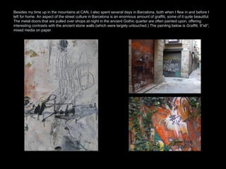 Besides my time up in the mountains at CAN, I also spent several days in Barcelona, both when I flew in and before I left for home. An aspect of the street culture in Barcelona is an enormous amount of graffiti, some of it quite beautiful. The metal doors that are pulled over shops at night in the ancient Gothic quarter are often painted upon, offering interesting contrasts with the ancient stone walls (which were largely untouched.) The painitng below is  Graffiti , 9”x6”, mixed media on paper.  