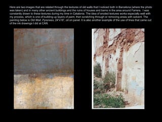 Here are two images that are related through the textures of old walls that I noticed both in Barcelona (where the photo was taken) and in many other ancient buildings and the ruins of houses and barns in the area around Farrera.  I was constantly drawn to these textures during my time in Catalonia. The idea of eroded textures works especially well with my process, which is one of building up layers of paint, then scratching through or removing areas with solvent. The painting below is  Old Wall, Pyrenees , 24”x18”, oil on panel. It is also another example of the use of lines that came out of the ink drawings I did at CAN.  