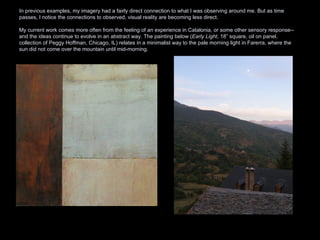 In previous examples, my imagery had a fairly direct connection to what I was observing around me. But as time passes, I notice the connections to observed, visual reality are becoming less direct.  My current work comes more often from the feeling of an experience in Catalonia, or some other sensory response--and the ideas continue to evolve in an abstract way. The painting below ( Early Light , 18” square, oil on panel, collection of Peggy Hoffman, Chicago, IL) relates in a minimalist way to the pale morning light in Farerra, where the sun did not come over the mountain until mid-morning.  