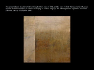 This presentation is about an artist residency that took place in 2008, and the ways in which that experience influenced my work. In a broader sense, it is about developing an abstract language that reflects personal experience and ideas.  (Old Path, 24”x26” oil on panel, 2009.) 