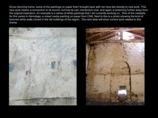 Since returning home, some of the paintings on paper that I brought back with me have led directly to new work. This new work retains a connection to its source, but has its own momentum now, and again is stretching further away from the original inspiration. An example is a series of white paintings that I am currently working on.  One of the catalysts for this series is  Hermitage , a mixed media painting on paper from CAN. Next to this is a photo showing the kind of textured white walls I loved in the old buildings of the region.  The next slide will show current work related to this theme. 