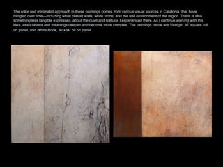 The color and minimalist approach in these paintings comes from various visual sources in Catalonia, that have mingled over time—including white plaster walls, white stone, and the arid environment of the region. There is also something less tangible expressed, about the quiet and solitude I experienced there. As I continue working with this idea, associations and meanings deepen and become more complex. The paintings below are  Vestige , 36’ square, oil on panel, and  White Rock , 30”x34” oil on panel.   