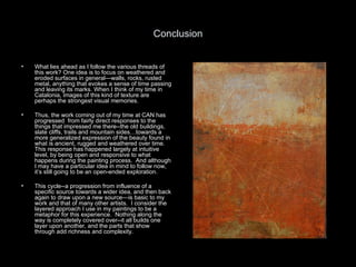 Conclusion What lies ahead as I follow the various threads of this work? One idea is to focus on weathered and eroded surfaces in general—walls, rocks, rusted metal, anything that evokes a sense of time passing and leaving its marks. When I think of my time in Catalonia, images of this kind of texture are perhaps the strongest visual memories.  Thus, the work coming out of my time at CAN has progressed  from fairly direct responses to the things that impressed me there--the old buildings, slate cliffs, trails and mountain sides…towards a more generalized expression of the beauty found in what is ancient, rugged and weathered over time. This response has happened largely at intuitive level, by being open and responsive to what happens during the painting process.  And although I may have a particular idea in mind to follow now, it’s still going to be an open-ended exploration.  This cycle--a progression from influence of a specific source towards a wider idea, and then back again to draw upon a new source—is basic to my work and that of many other artists.  I consider the layered approach I use in my paintings to be a metaphor for this experience.  Nothing along the way is completely covered over--it all builds one layer upon another, and the parts that show through add richness and complexity.  