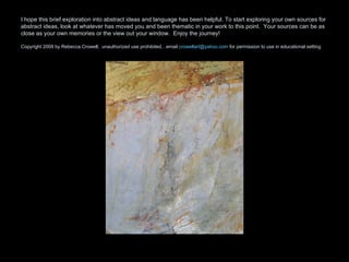 I hope this brief exploration into abstract ideas and language has been helpful. To start exploring your own sources for abstract ideas, look at whatever has moved you and been thematic in your work to this point.  Your sources can be as close as your own memories or the view out your window.  Enjoy the journey! Copyright 2009 by Rebecca Crowell,  unauthorized use prohibited…email  [email_address]  for permission to use in educational setting 