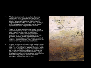 Whether abstract work evolves from observing visual reality, from the interaction of abstract elements, or from other sources, developing an abstract language is seldom a straightforward progression for the artist.  It’s more like a journey in which many paths converge over time, and side trips and dead ends are part of the process.  Travel, or an artist residency (the subject of this presentation) can of course have important impact upon the work, and provide “breakthrough” moments, but it seems most of us proceed according to an inner logic with its own time line. Authentic changes tend to happen gradually. Themes in an artist’s work often remain consistent through a lifetime—through many interpretations. in response to many related sources of ideas.  In terms of actual studio work, some abstract artists work very intuitively or experimentally, while others have a more structured or planned approach.  Most often it is a dance between pure inspiration/impulse and logical analysis and forethought. Walking the edge between spontaneity and control is a highly developed discipline, and enables the artist to know what to leave in, what to edit out, and which techniques will lead to a desired end.  