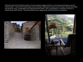 CAN (the Centre D’Art I Natura) located in the tiny medieval village of Farrera, in the Pyrenees Mountains near the French border.  I was there for three weeks, with a few days in Barcelona at either end of my stay. My days were filled with painting, hiking, contemplating and visiting with other artists-- with no expectations or schedule, except for a shared dinner each evening.  The photos below show a village street, and the view from my bedroom.  