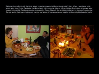 Eating and socializing with the other artists in residence were highlights of everyone’s day.  When I was there, other artists were from Egypt, Catalonia, the Netherlands (although now living in US) and Idaho. Each night at 9pm we were treated to incredible Catalonian cuisine, prepared by Cesca Gilabert. She and Lluis Llobet are in charge of running the Centre, and in their warm, welcoming manner, set a tone of camaraderie and creative endeavor in this beautiful place.  