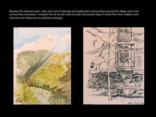 Besides this abstract work, I also did a lot of drawings and watercolors during hikes around the village and in the surrounding mountains. I enjoyed this for its own sake but also discovered ways in which this more realistic work informed and influenced my abstract paintings.   