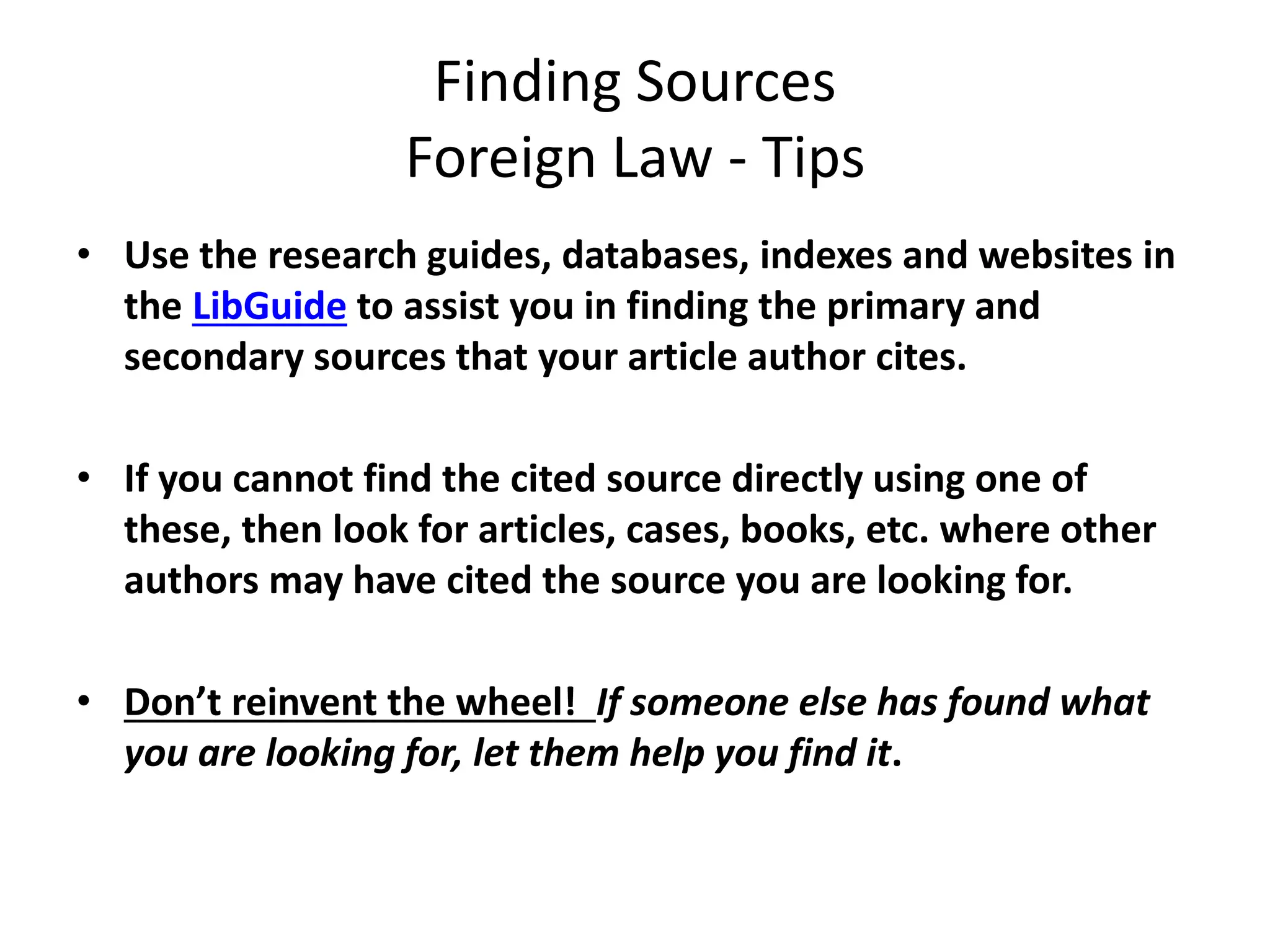 Finding Sources
Foreign Law - Tips
• Use the research guides, databases, indexes and websites in
the LibGuide to assist you in finding the primary and
secondary sources that your article author cites.
• If you cannot find the cited source directly using one of
these, then look for articles, cases, books, etc. where other
authors may have cited the source you are looking for.
• Don’t reinvent the wheel! If someone else has found what
you are looking for, let them help you find it.
 