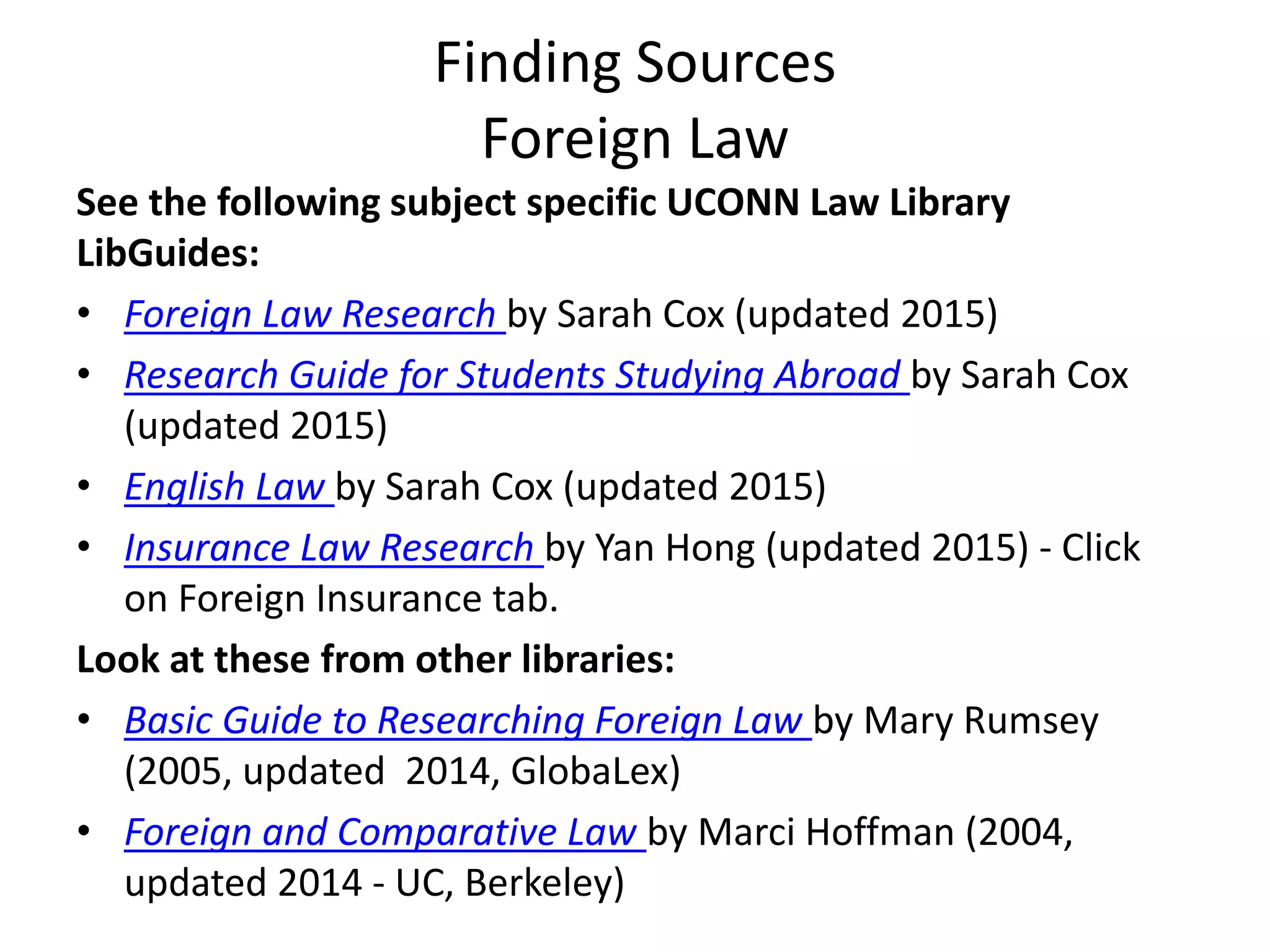 Finding Sources
Foreign Law
See the following subject specific UCONN Law Library
LibGuides:
• Foreign Law Research by Sarah Cox (updated 2015)
• Research Guide for Students Studying Abroad by Sarah Cox
(updated 2015)
• English Law by Sarah Cox (updated 2015)
• Insurance Law Research by Yan Hong (updated 2015) - Click
on Foreign Insurance tab.
Look at these from other libraries:
• Basic Guide to Researching Foreign Law by Mary Rumsey
(2005, updated 2014, GlobaLex)
• Foreign and Comparative Law by Marci Hoffman (2004,
updated 2014 - UC, Berkeley)
 