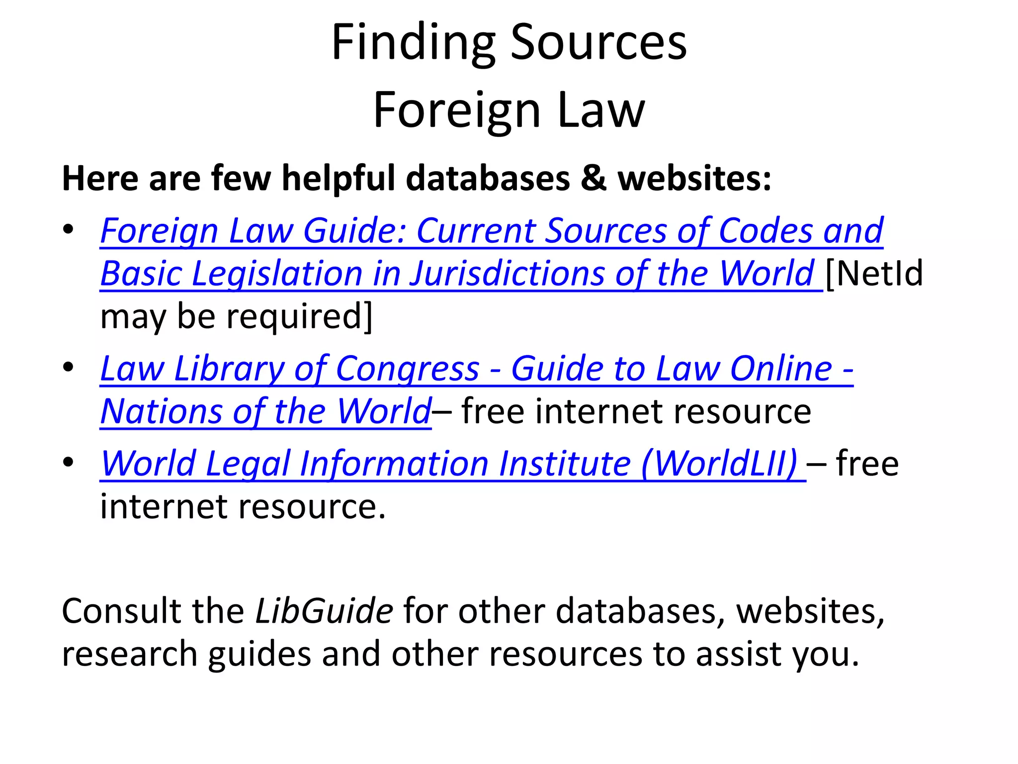 Finding Sources
Foreign Law
Here are few helpful databases & websites:
• Foreign Law Guide: Current Sources of Codes and
Basic Legislation in Jurisdictions of the World [NetId
may be required]
• Law Library of Congress - Guide to Law Online -
Nations of the World– free internet resource
• World Legal Information Institute (WorldLII) – free
internet resource.
Consult the LibGuide for other databases, websites,
research guides and other resources to assist you.
 