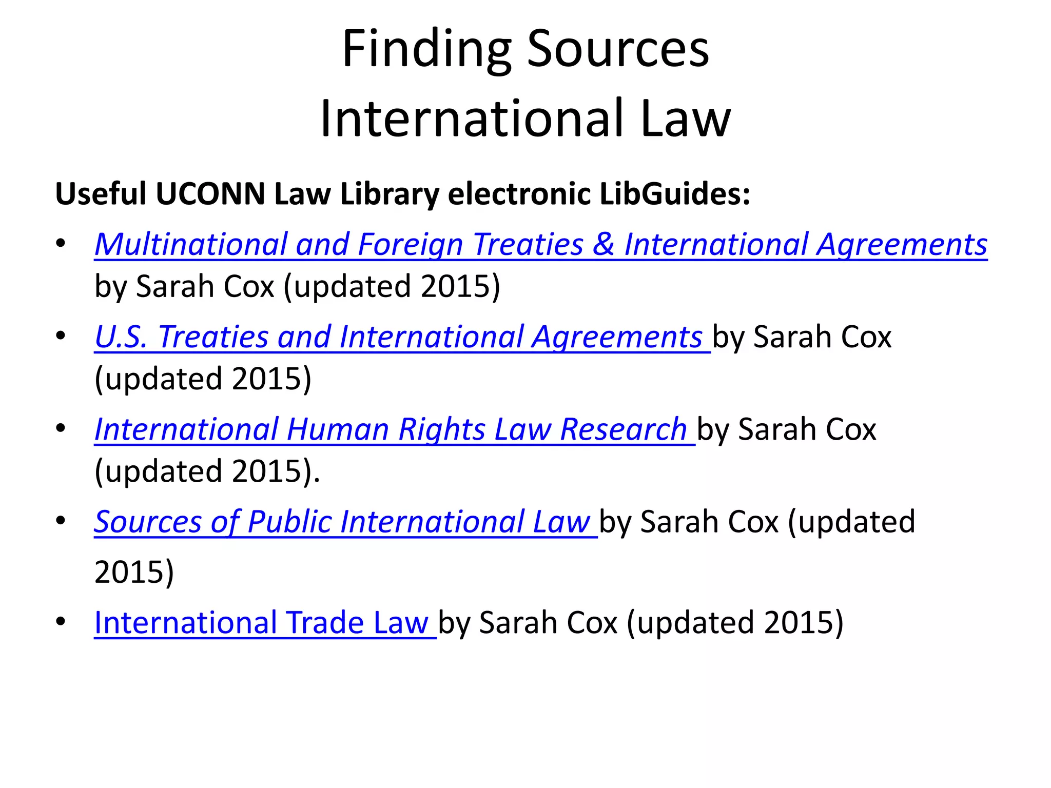 Finding Sources
International Law
Useful UCONN Law Library electronic LibGuides:
• Multinational and Foreign Treaties & International Agreements
by Sarah Cox (updated 2015)
• U.S. Treaties and International Agreements by Sarah Cox
(updated 2015)
• International Human Rights Law Research by Sarah Cox
(updated 2015).
• Sources of Public International Law by Sarah Cox (updated
2015)
• International Trade Law by Sarah Cox (updated 2015)
 
