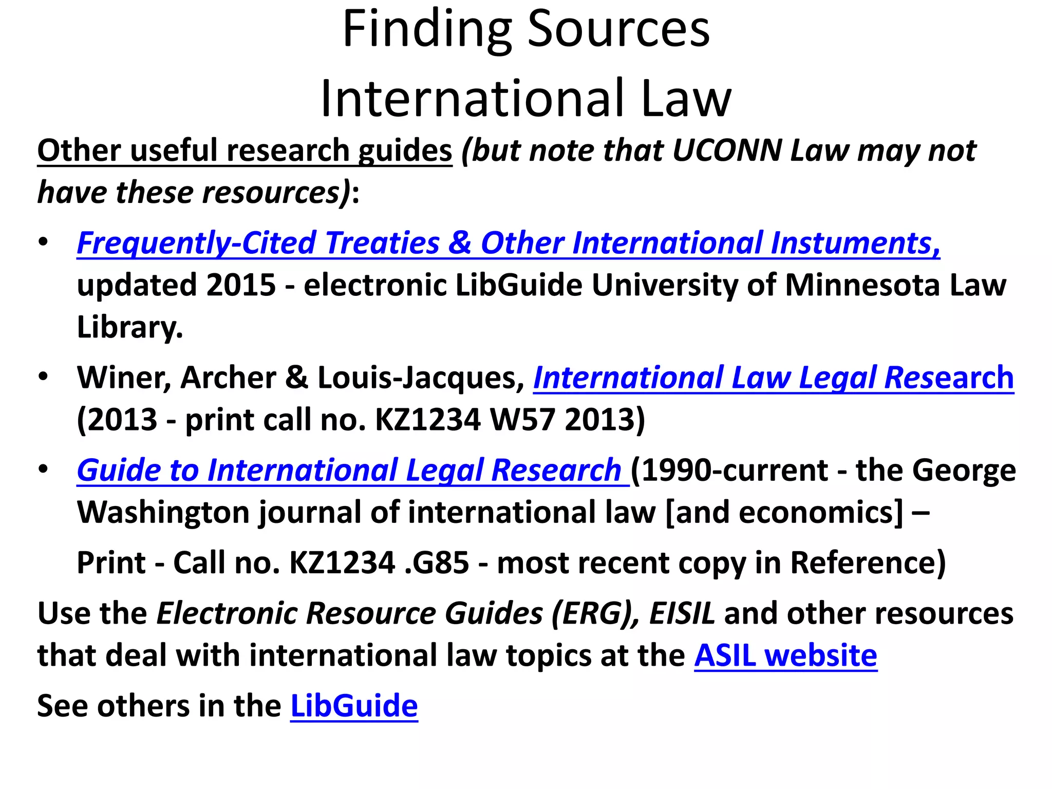 Finding Sources
International Law
Other useful research guides (but note that UCONN Law may not
have these resources):
• Frequently-Cited Treaties & Other International Instuments,
updated 2015 - electronic LibGuide University of Minnesota Law
Library.
• Winer, Archer & Louis-Jacques, International Law Legal Research
(2013 - print call no. KZ1234 W57 2013)
• Guide to International Legal Research (1990-current - the George
Washington journal of international law [and economics] –
Print - Call no. KZ1234 .G85 - most recent copy in Reference)
Use the Electronic Resource Guides (ERG), EISIL and other resources
that deal with international law topics at the ASIL website
See others in the LibGuide
 