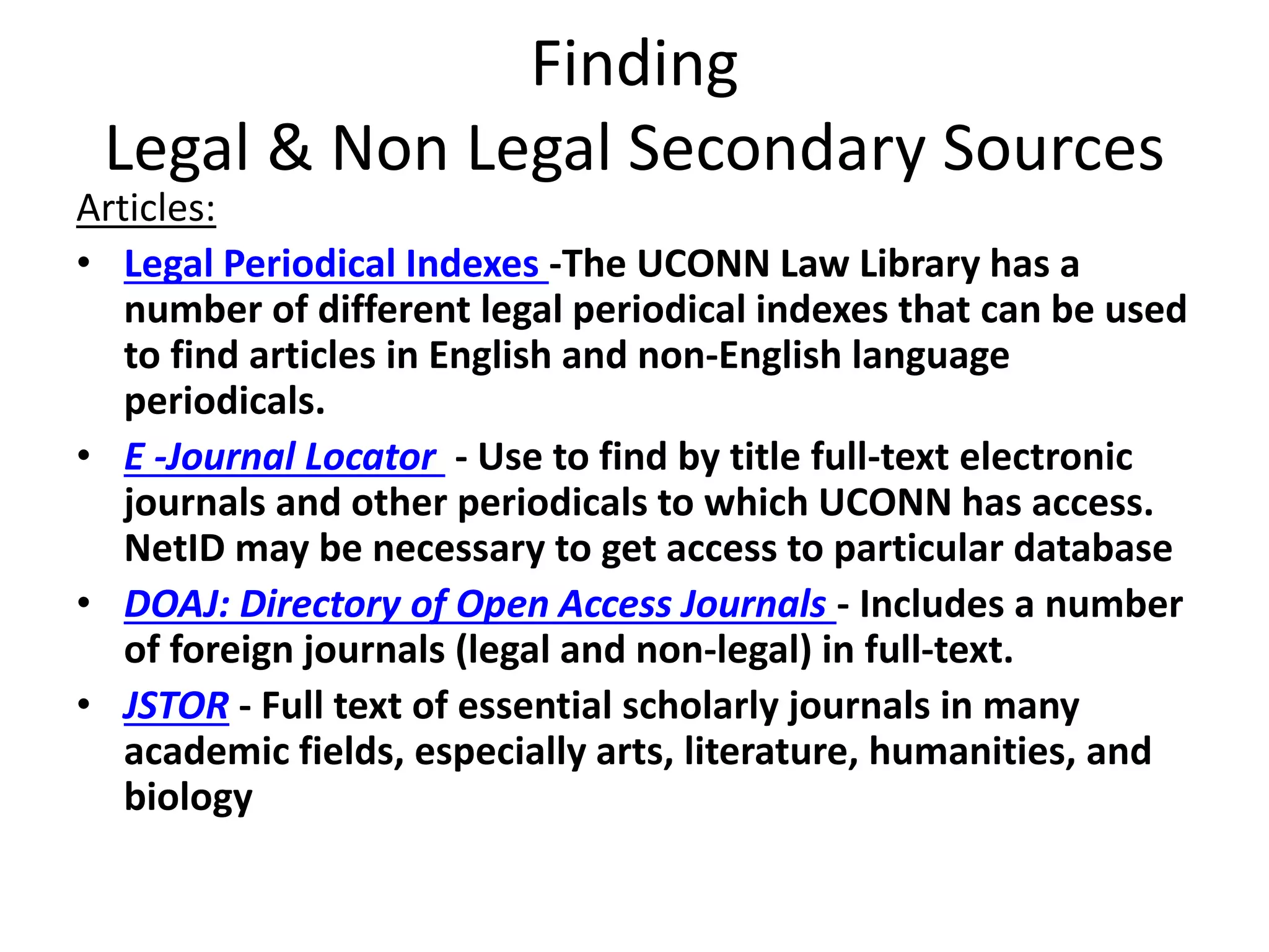 Finding
Legal & Non Legal Secondary Sources
Articles:
• Legal Periodical Indexes -The UCONN Law Library has a
number of different legal periodical indexes that can be used
to find articles in English and non-English language
periodicals.
• E -Journal Locator - Use to find by title full-text electronic
journals and other periodicals to which UCONN has access.
NetID may be necessary to get access to particular database
• DOAJ: Directory of Open Access Journals - Includes a number
of foreign journals (legal and non-legal) in full-text.
• JSTOR - Full text of essential scholarly journals in many
academic fields, especially arts, literature, humanities, and
biology
 