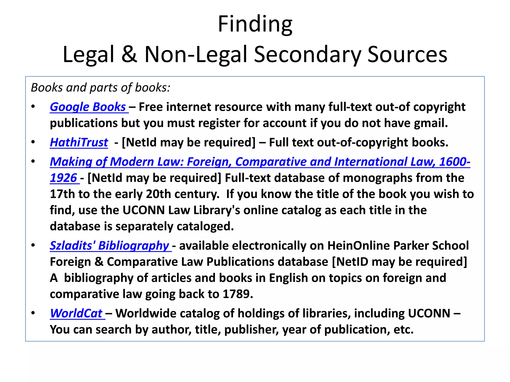 Finding
Legal & Non-Legal Secondary Sources
Books and parts of books:
• Google Books – Free internet resource with many full-text out-of copyright
publications but you must register for account if you do not have gmail.
• HathiTrust - [NetId may be required] – Full text out-of-copyright books.
• Making of Modern Law: Foreign, Comparative and International Law, 1600-
1926 - [NetId may be required] Full-text database of monographs from the
17th to the early 20th century. If you know the title of the book you wish to
find, use the UCONN Law Library's online catalog as each title in the
database is separately cataloged.
• Szladits' Bibliography - available electronically on HeinOnline Parker School
Foreign & Comparative Law Publications database [NetID may be required]
A bibliography of articles and books in English on topics on foreign and
comparative law going back to 1789.
• WorldCat – Worldwide catalog of holdings of libraries, including UCONN –
You can search by author, title, publisher, year of publication, etc.
 