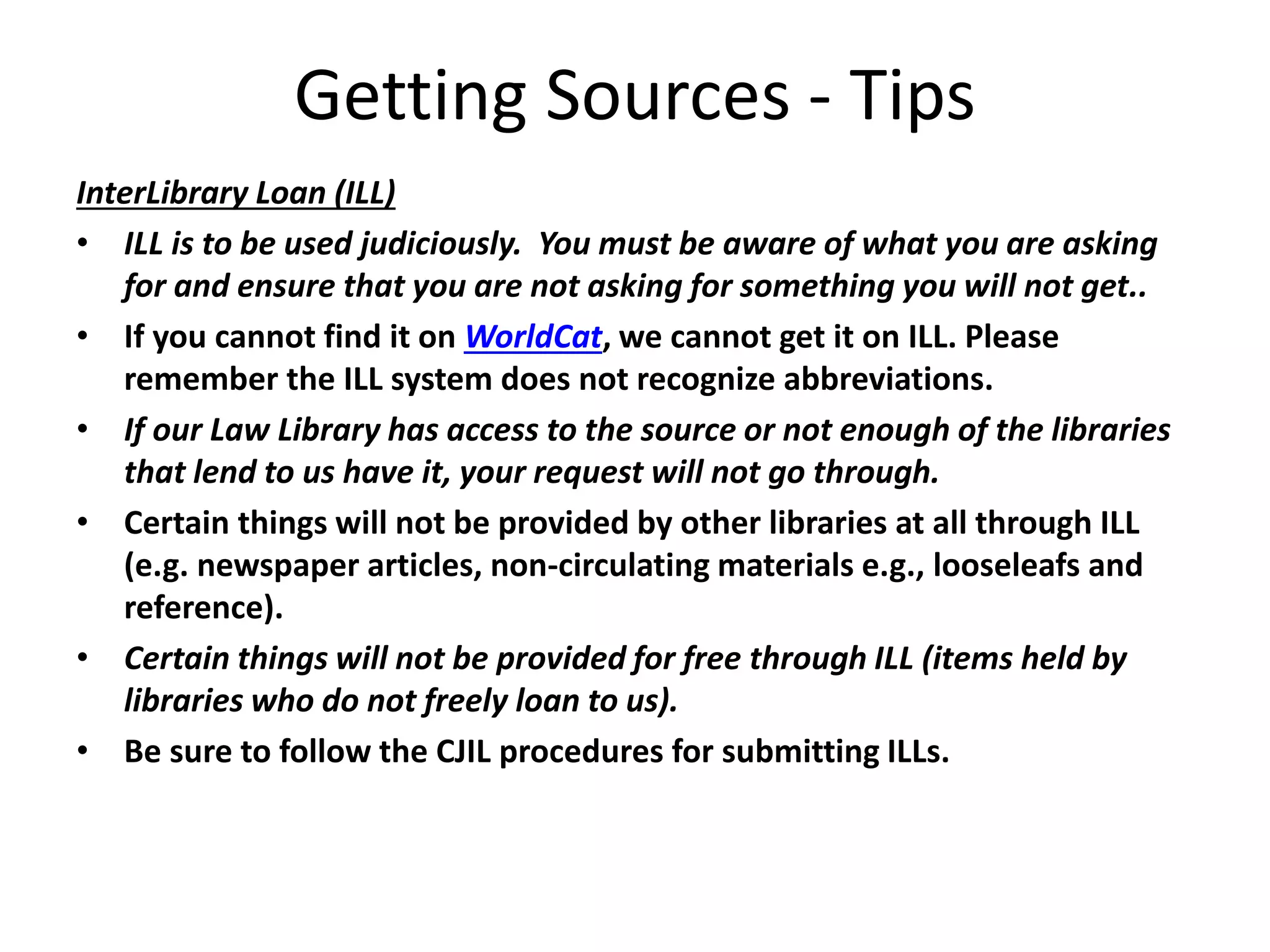 Getting Sources - Tips
InterLibrary Loan (ILL)
• ILL is to be used judiciously. You must be aware of what you are asking
for and ensure that you are not asking for something you will not get..
• If you cannot find it on WorldCat, we cannot get it on ILL. Please
remember the ILL system does not recognize abbreviations.
• If our Law Library has access to the source or not enough of the libraries
that lend to us have it, your request will not go through.
• Certain things will not be provided by other libraries at all through ILL
(e.g. newspaper articles, non-circulating materials e.g., looseleafs and
reference).
• Certain things will not be provided for free through ILL (items held by
libraries who do not freely loan to us).
• Be sure to follow the CJIL procedures for submitting ILLs.
 