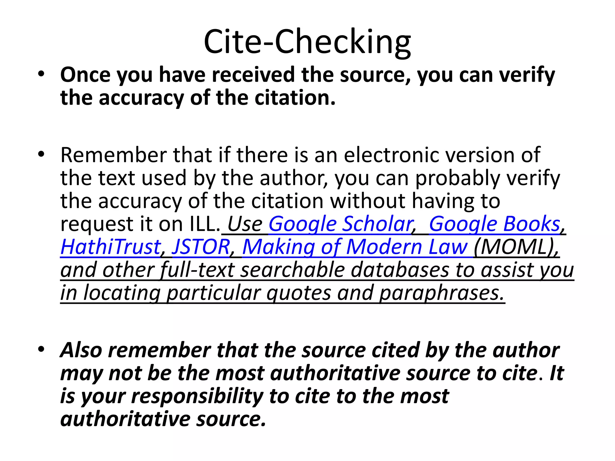 Cite-Checking
• Once you have received the source, you can verify
the accuracy of the citation.
• Remember that if there is an electronic version of
the text used by the author, you can probably verify
the accuracy of the citation without having to
request it on ILL. Use Google Scholar, Google Books,
HathiTrust, JSTOR, Making of Modern Law (MOML),
and other full-text searchable databases to assist you
in locating particular quotes and paraphrases.
• Also remember that the source cited by the author
may not be the most authoritative source to cite. It
is your responsibility to cite to the most
authoritative source.
 