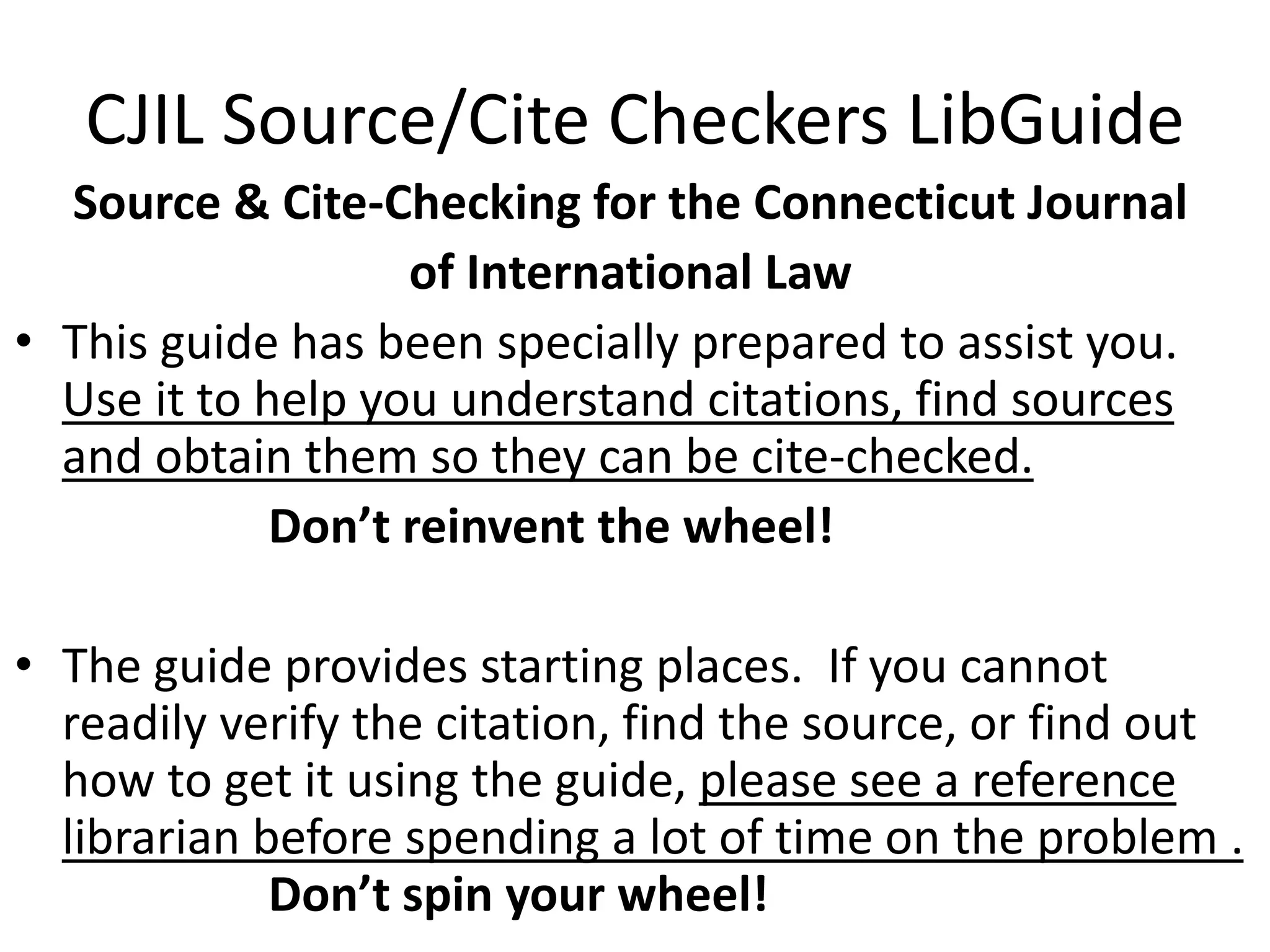 CJIL Source/Cite Checkers LibGuide
Source & Cite-Checking for the Connecticut Journal
of International Law
• This guide has been specially prepared to assist you.
Use it to help you understand citations, find sources
and obtain them so they can be cite-checked.
Don’t reinvent the wheel!
• The guide provides starting places. If you cannot
readily verify the citation, find the source, or find out
how to get it using the guide, please see a reference
librarian before spending a lot of time on the problem .
Don’t spin your wheel!
 