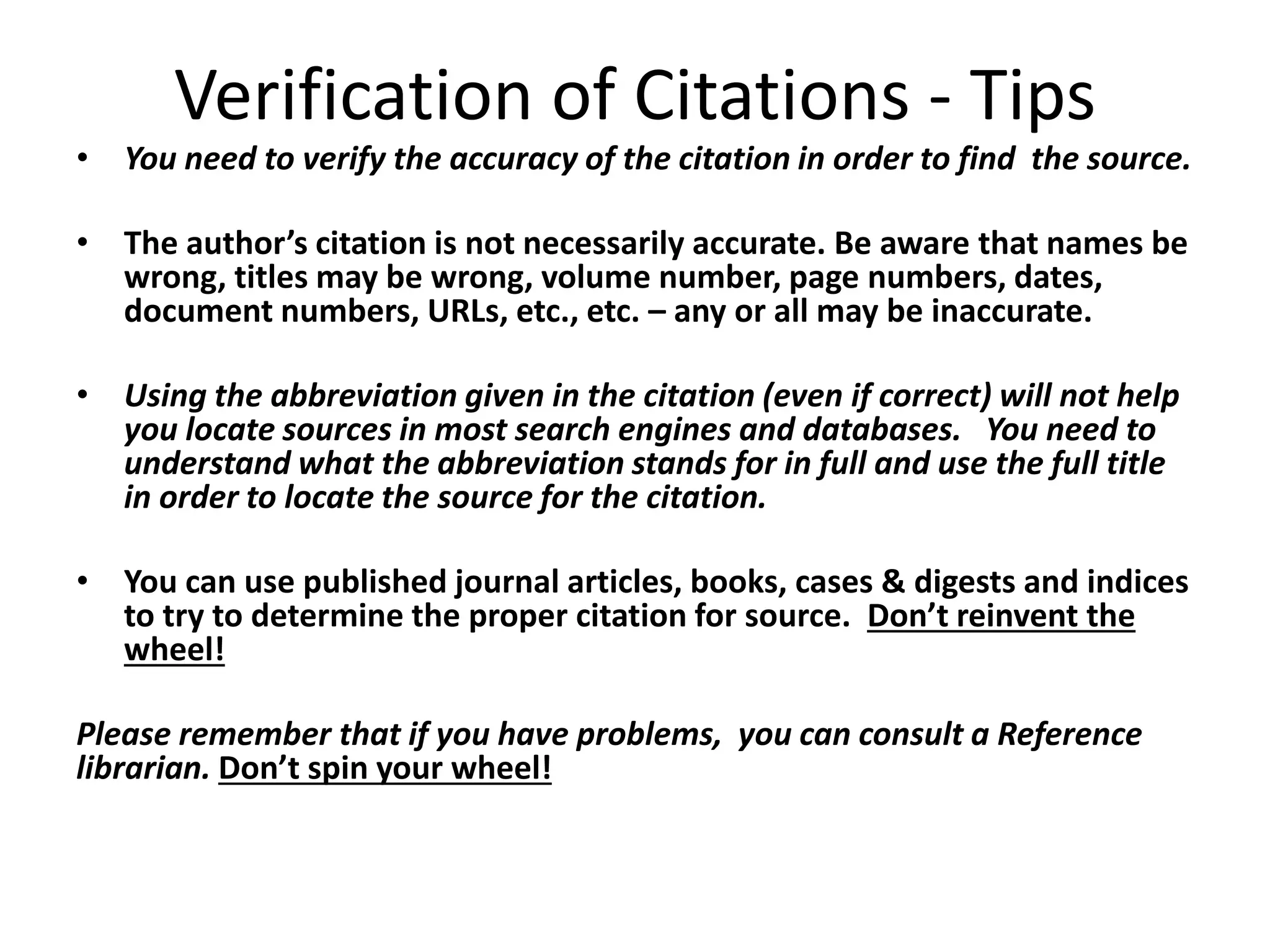 Verification of Citations - Tips
• You need to verify the accuracy of the citation in order to find the source.
• The author’s citation is not necessarily accurate. Be aware that names be
wrong, titles may be wrong, volume number, page numbers, dates,
document numbers, URLs, etc., etc. – any or all may be inaccurate.
• Using the abbreviation given in the citation (even if correct) will not help
you locate sources in most search engines and databases. You need to
understand what the abbreviation stands for in full and use the full title
in order to locate the source for the citation.
• You can use published journal articles, books, cases & digests and indices
to try to determine the proper citation for source. Don’t reinvent the
wheel!
Please remember that if you have problems, you can consult a Reference
librarian. Don’t spin your wheel!
 