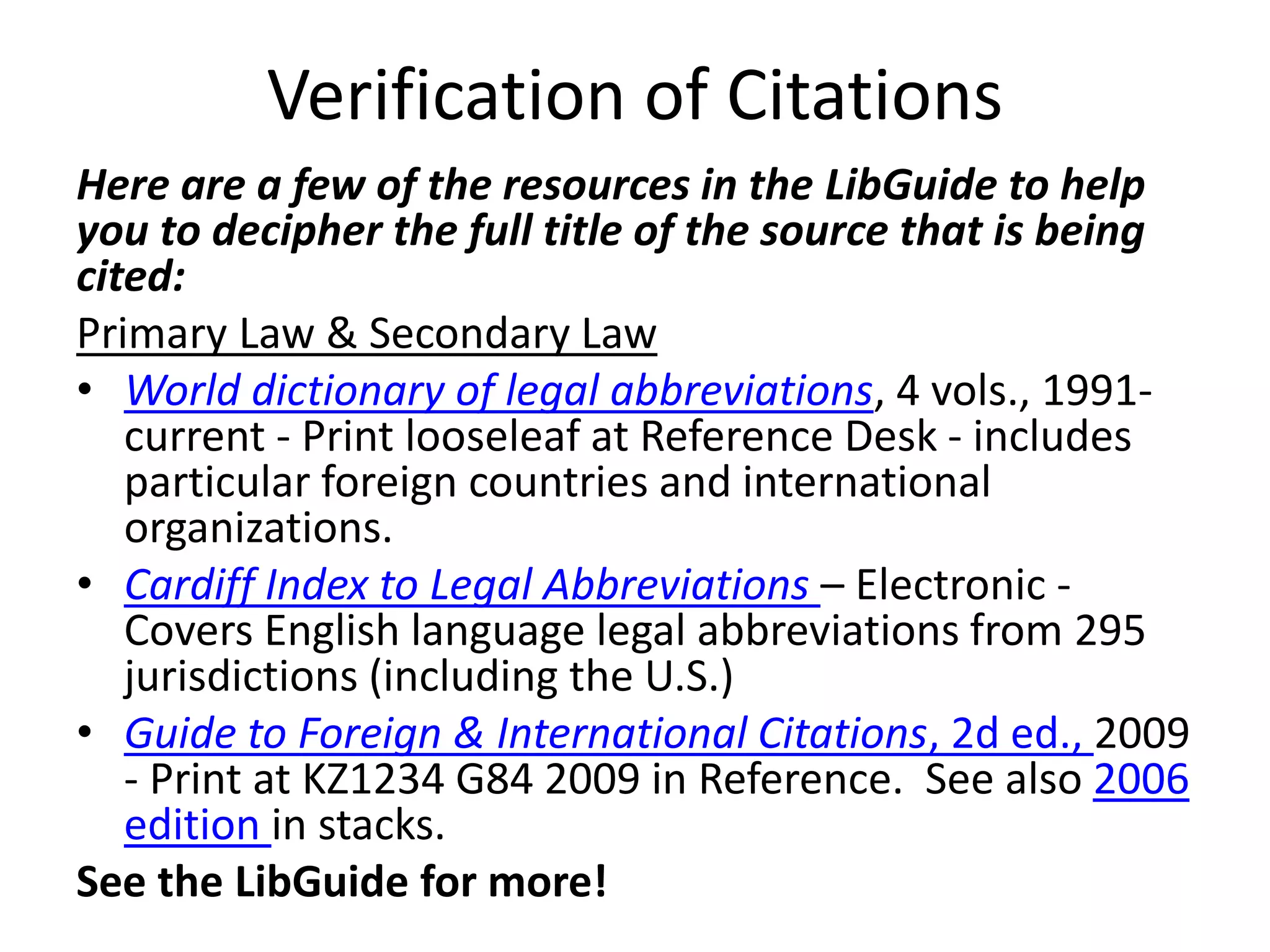 Verification of Citations
Here are a few of the resources in the LibGuide to help
you to decipher the full title of the source that is being
cited:
Primary Law & Secondary Law
• World dictionary of legal abbreviations, 4 vols., 1991-
current - Print looseleaf at Reference Desk - includes
particular foreign countries and international
organizations.
• Cardiff Index to Legal Abbreviations – Electronic -
Covers English language legal abbreviations from 295
jurisdictions (including the U.S.)
• Guide to Foreign & International Citations, 2d ed., 2009
- Print at KZ1234 G84 2009 in Reference. See also 2006
edition in stacks.
See the LibGuide for more!
 