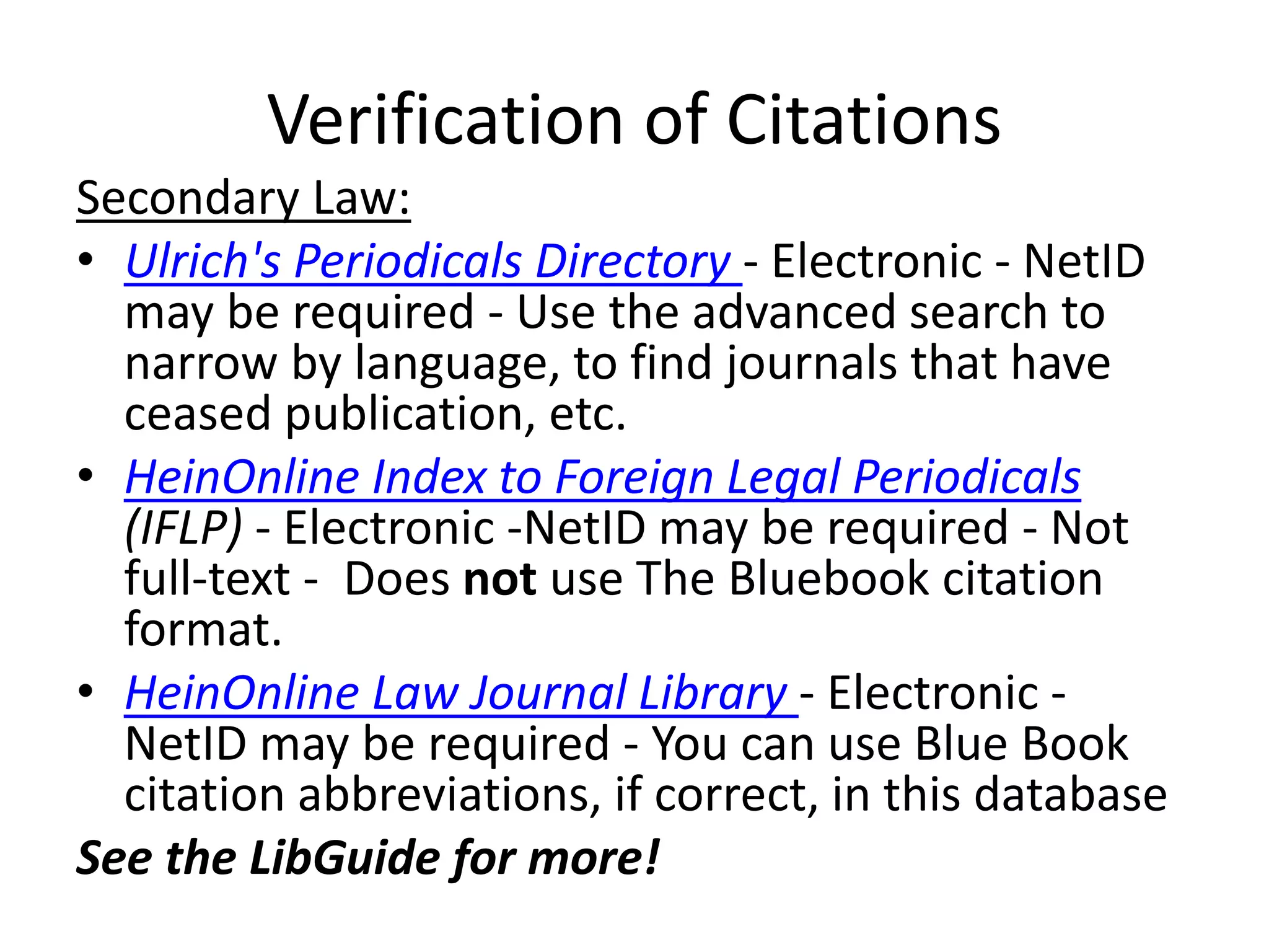 Verification of Citations
Secondary Law:
• Ulrich's Periodicals Directory - Electronic - NetID
may be required - Use the advanced search to
narrow by language, to find journals that have
ceased publication, etc.
• HeinOnline Index to Foreign Legal Periodicals
(IFLP) - Electronic -NetID may be required - Not
full-text - Does not use The Bluebook citation
format.
• HeinOnline Law Journal Library - Electronic -
NetID may be required - You can use Blue Book
citation abbreviations, if correct, in this database
See the LibGuide for more!
 