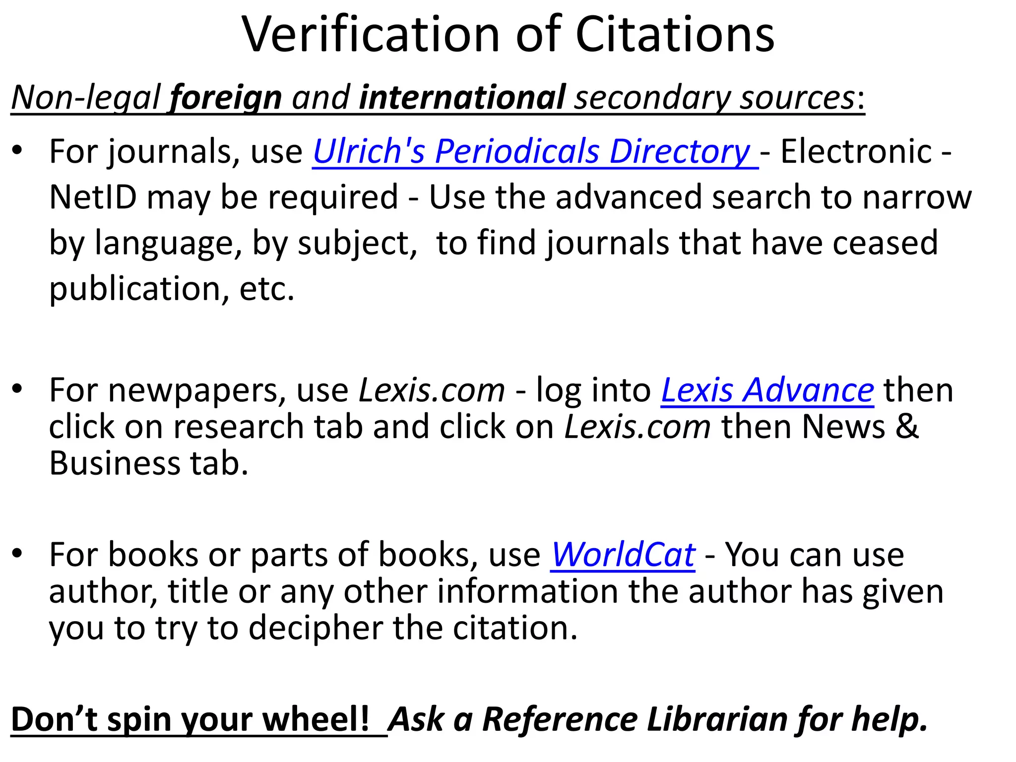 Verification of Citations
Non-legal foreign and international secondary sources:
• For journals, use Ulrich's Periodicals Directory - Electronic -
NetID may be required - Use the advanced search to narrow
by language, by subject, to find journals that have ceased
publication, etc.
• For newpapers, use Lexis.com - log into Lexis Advance then
click on research tab and click on Lexis.com then News &
Business tab.
• For books or parts of books, use WorldCat - You can use
author, title or any other information the author has given
you to try to decipher the citation.
Don’t spin your wheel! Ask a Reference Librarian for help.
 