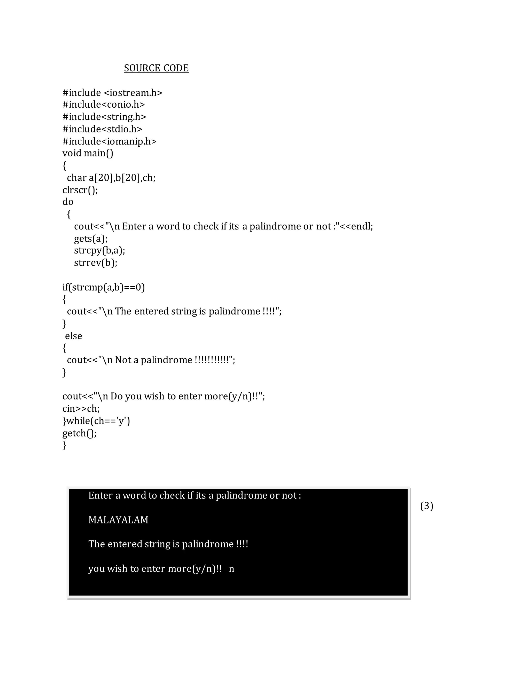 SOURCE CODE
#include <iostream.h>
#include<conio.h>
#include<string.h>
#include<stdio.h>
#include<iomanip.h>
void main()
{
char a[20],b[20],ch;
clrscr();
do
{
cout<<"n Enter a word to check if its a palindrome or not :"<<endl;
gets(a);
strcpy(b,a);
strrev(b);
if(strcmp(a,b)==0)
{
cout<<"n The entered string is palindrome !!!!";
}
else
{
cout<<"n Not a palindrome !!!!!!!!!!!";
}
cout<<"n Do you wish to enter more(y/n)!!";
cin>>ch;
}while(ch=='y')
getch();
}
(3)
Enter a word to check if its a palindrome or not :
MALAYALAM
The entered string is palindrome !!!!
you wish to enter more(y/n)!! n
 
