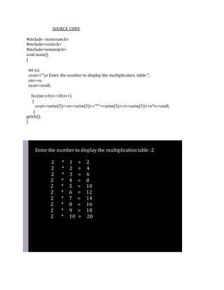 SOURCE CODE
#include <iostream.h>
#include<conio.h>
#include<iomanip.h>
void main()
{
int n,i;
cout<<"n Enter the number to display the multiplication table:";
cin>>n;
cout<<endl;
for(int i=0;i>=10;i++)
{
cout<<setw(5)<<n<<setw(5)<<"*"<<setw(5)<<i<<setw(5)<<n*i<<endl;
}
getch();
}
Enter the number to display the multiplication table :2
2 * 1 = 2
2 * 2 = 4
2 * 3 = 6
2 * 4 = 8
2 * 5 = 10
2 * 6 = 12
2 * 7 = 14
2 * 8 = 16
2 * 9 = 18
2 * 10 = 20
 